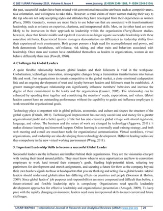 © 2021 IJRAR February 2021, Volume 8, Issue 1 www.ijrar.org (E-ISSN 2348-1269, P- ISSN 2349-5138)
IJRAR1BXP004 International Journal of Research and Analytical Reviews (IJRAR) www.ijrar.org 29
the past, successful leaders have been related with conventional masculine attributes such as competitiveness,
task orientation, and willingness to take risks. However, a trend exists of more women making their way to
the top who are not only accepting styles and attitudes they have developed from their experiences as women
(Parry, 2000). Generally, women are more likely to use behaviors that are associated with transformational
leadership, such as reliance on expertise, charisma, and interpersonal skills. Men, on the other hand are more
likely to be instruction in their approach to leadership within the organization (Parry).Recent studies,
however, show that female middle and top-level executives no longer equate successful leadership with these
masculine attributes. Experienced female managers demonstration no differences in leadership ability from
their experienced male counterparts. Both groups possess a high need for accomplishment and power, and
both demonstrate forcefulness, self-reliance, risk taking, and other traits and behaviors associated with
leadership. Once men and women have established themselves as leaders in organizations, women do not
behave differently than men (Powell, 1990).
4. Challenges for Global Leaders
A quite flexible relationship between global leaders and their followers is vital in the workplace.
Globalization, technologic innovation, demographic changes bring a tremendous transformation into human
life and work. For organizations to remain competitive in the global market, a close emotional codependent
link and an ongoing development of trust and loyalty between leaders and followers must be established. A
greater manager-employee relationship can significantly influence members’ behaviors and increase the
degree of their commitment to the leader and the organization (Lussier, 2005). The relationship can be
enhanced by spending time together and considering the members’ needs, expectations, and values. Global
leaders cannot have an outstanding performance without the capability to guide and influence employees to
work toward the organizational goals.
Technology plays a important role in global policies, economics, and culture and shapes the structure of the
global system (Fritsch, 2011). Technological improvement has not only saved time and money for a greater
organizational profit and a better quality of life but has also created a global village with shared regulation,
language, and values. The business and the nature of work are changed by technology (Aggarwa, 2011). It
makes distance learning and timework happen. Online learning is a normally used training strategy, and both
web meeting and e-mail are must-have tools for organizational communication. Virtual workforce, virtual
organizations, and leadership are also developing from technology development. Different leading tactics are
thus compulsory in the new virtual working environment (Wang, 2011).
5. Important Leadership Skills to become a successful Global Leader
Successful leaders are the influence and intellect behind their organizations. They are the visionaries charged
with routing their brand around pitfalls. They must know when to seize opportunities and how to convention
employees to work hard toward their company’s goals. Seeding high-potential talent, selecting top
performers for development and stretch assignments, and securing a future for them at the company beyond
their own borders signals to those at headquarters that you are thinking and acting like a global leader. Global
leaders should understand globalization has differing effects on countries and people (Swanson & Holton,
2009). Since global leaders’ job purposes and responsibilities are more compound and difficult than before, a
future-oriented and flexible leadership style is compulsory. Organizations need specific leadership
development approaches for effective leadership and organizational presentation (Amagoh, 2009). To keep
pace with the rapidly changing environment, leaders need more interpersonal skills to meet current and future
challenges.
 
