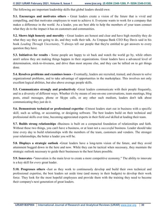 © 2021 IJRAR February 2021, Volume 8, Issue 1 www.ijrar.org (E-ISSN 2348-1269, P- ISSN 2349-5138)
IJRAR1BXP004 International Journal of Research and Analytical Reviews (IJRAR) www.ijrar.org 30
The following are important leadership skills that global leaders should own:
5.1. Encourages and motivates others - Great leaders create a vision of the future that is vivid and
compelling, and that motivates employees to want to achieve it. Everyone wants to work for a company that
makes a difference in the world. As a leader, you are best able to help the members of your team connect
what they do to the impact it has on customers and communities.
5.2. Shows high honesty and morality - Great leaders are honest and clear and have high morality they do
what they say they are going to do, and they walk their talk. As Umpqua Bank CEO Ray Davis said in his
book Leading Through Uncertainty, "I always tell our people that they're entitled to get answers to every
question they have.
5.3. Initiatives for results - Some people are happy to sit back and watch the world go by, while others
aren't unless they are making things happen in their organizations. Great leaders have a advanced level of
determination, stick-to-itiveness, and drive than most anyone else, and they can be tallied on to get things
done.
5.4. Resolves problems and examines issues - Eventually, leaders are recruited, trained, and chosen to solve
organizational problems, and to take advantage of opportunities in the marketplace. This involves not only
excellent logical abilities, but also above average people skills.
5.5. Communicates strongly and productively -Great leaders communicate with their people frequently,
and in a diversity of different ways. Whether it's by means of one-on-one conversations, team meetings, blog
posts, email messages, phone or Skype calls, or any other such medium, leaders don't talk about
communicating they just do it.
5.6. Demonstrate technical or professional expertise -Utmost leaders start out in business with a specific
skill, such as selling, or accounting, or designing software. The best leaders build on their technical and
professional skills over time, becoming appreciated experts in their field and skilled at leading their team.
5.7. Builds strong relationships -Business is built on a compacted foundation of relationships and faith.
Without these two things, you can't have a business, or at least not a successful business. Leader should take
time every day to build relationships with the members of the team, customers and vendors. The stronger
your relationships, the better a leader you will be.
5.8. Displays a strategic outlook -Great leaders have a long-term vision of the future, and they avoid
attainment bogged down in the here and now. While they can be tactical when necessary, they maintain the
strategic outlook necessary to guide their businesses to the best future possible.
5.9. Innovates -"innovation is the main lever to create a more competitive economy." The ability to innovate
is a key skill for every great leader.
5.10. Progresses others -Just as they work to continuously develop and build their own technical and
professional expertise, the best leaders set aside time (and money in their budgets) to develop their work
force. They look for the most hopeful employees and provide them with the training they need to become
their company's next generation of great leaders.
 