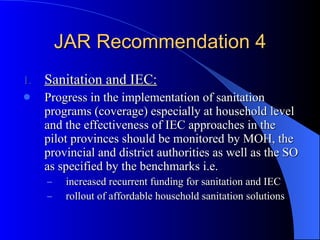 JAR Recommendation 4 Sanitation and IEC: Progress in the implementation of sanitation programs (coverage) especially at household level and the effectiveness of IEC approaches in the pilot provinces should be monitored by MOH, the provincial and district authorities as well as the SO as specified by the benchmarks i.e. increased recurrent funding for sanitation and IEC rollout of affordable household sanitation solutions 