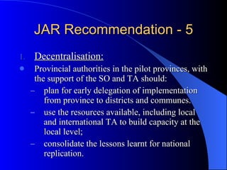 JAR Recommendation - 5 Decentralisation: Provincial authorities in the pilot provinces, with the support of the SO and TA should:  plan for early delegation of implementation from province to districts and communes. use the resources available, including local and international TA to build capacity at the local level;  consolidate the lessons learnt for national replication. 