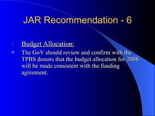 JAR Recommendation - 6 Budget Allocation: The GoV should review and confirm with the TPBS donors that the budget allocation for 2008 will be made consistent with the funding agreement. 