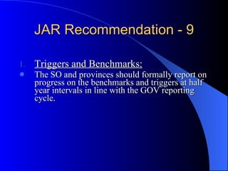 JAR Recommendation - 9 Triggers and Benchmarks: The SO and provinces should formally report on progress on the benchmarks and triggers at half year intervals in line with the GOV reporting cycle. 