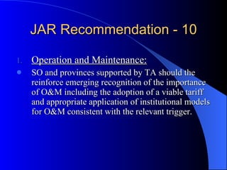 JAR Recommendation - 10 Operation and Maintenance: SO and provinces supported by TA should the reinforce emerging recognition of the importance of O&M including the adoption of a viable tariff and appropriate application of institutional models for O&M consistent with the relevant trigger. 