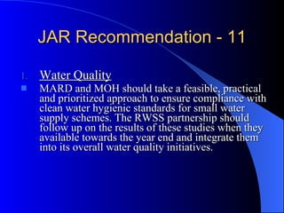 JAR Recommendation - 11 Water Quality MARD and MOH should take a feasible, practical and prioritized approach to ensure compliance with clean water hygienic standards for small water supply schemes. The RWSS partnership should follow up on the results of these studies when they available towards the year end and integrate them into its overall water quality initiatives. 