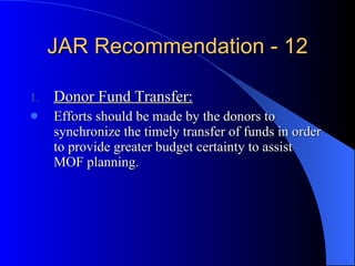 JAR Recommendation - 12 Donor Fund Transfer: Efforts should be made by the donors to synchronize the timely transfer of funds in order to provide greater budget certainty to assist MOF planning.  