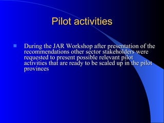 Pilot activities During the JAR Workshop after presentation of the recommendations other sector stakeholders were requested to present possible relevant pilot activities that are ready to be scaled up in the pilot provinces 