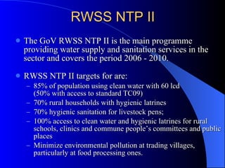 RWSS NTP II The GoV RWSS NTP II is the main programme providing water supply and sanitation services in the sector and covers the period 2006 - 2010. RWSS NTP II targets for are: 85% of population using clean water with 60 lcd  (50% with access to standard TC09) 70% rural households with hygienic latrines 70 % hygienic sanitation for livestock pens;  100% access to clean water and hygienic latrines for rural schools, clinics and commune people’s committees and public places Minimize environmental pollution at trading villages, particularly at food processing ones. 