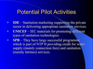 Potential Pilot Activities IDE  – Sanitation marketing supporting the private sector in delivering appropriate sanitation services. UNICEF  – IEC materials for promoting different types of sanitation technologies. SPB  – They have large successful programme which is part of NTP II providing credit for water supply (mainly connection fees) and sanitation (mainly latrines) services.  