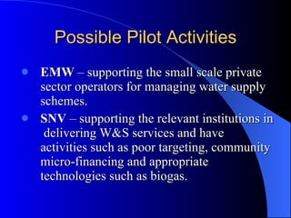 Possible Pilot Activities EMW  – supporting the small scale private sector operators for managing water supply schemes.   SNV  – supporting the relevant institutions in  delivering W&S services and have activities such as poor targeting, community micro-financing and appropriate technologies such as biogas. 
