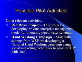 Possible Pilot Activities Other relevant activities: Red River Project  – This project is developing private enterprise management model for operating piped water schemes.  Hand Washing Campaign  – MoH with support from WSP are developing a National Hand Washing campaign using social marketing techniques to promote HW with soap. 