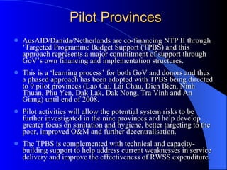 Pilot Provinces AusAID/Danida/Netherlands are co-financing NTP II through ‘Targeted Programme Budget Support (TPBS) and this approach represents a major commitment of support through GoV’s own financing and implementation structures.  This is a ‘learning process’ for both GoV and donors and thus a phased approach has been adopted with  TPBS being directed to 9 pilot provinces  (Lao Cai, Lai Chau, Dien Bien, Ninh Thuan, Phu Yen, Dak Lak, Dak Nong, Tra Vinh and An Giang) until end of 2008.  Pilot activities will allow the potential system risks to be further investigated in the nine provinces  and help develop  greater focus on sanitation and hygiene, better targeting to the poor, improved O&M and further decentralisation. The TPBS is complemented with technical and capacity-building support to help address current weaknesses in service delivery and improve the effectiveness of RWSS expenditure.   