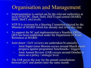 Implementation is carried out by the relevant authorities at local (P/D/CPC, Dard, DoH, DoET) and central (MARD, MoH, MoET etc) levels. NTP II is overseen by a Steering Committee chaired by the Minister of MARD which has already met twice this year.  To support the SC and implementation a Standing Office (SO) has been established under the Department of Water Resources at MARD. Joint donor / GoV reviews are undertaken bi-annually: Joint Supervision Mission occurs around March assess progress against programme benchmarks / triggers. Joint Annual Review (JAR) occurs around October is more on a policy / strategic level.  The JAR paves the way for the annual consultations between GoV and donors later the same month. Organisation and Management 
