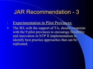 JAR Recommendation - 3 Experimentation in Pilot Provinces: The SO, with the support of TA, should cooperate with the 9 pilot provinces to encourage flexibility and innovation in NTP II implementation to identify best practice approaches that can be replicated.  