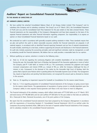 Jet Airways (India) Limited Annual Report 2012mited
94
TO THE BOARD OF DIRECTORS OF
JET AIRWAYS (INDIA) LIMITED
1. We have audited the attached Consolidated Balance Sheet of Jet Airways (India) Limited (“the Company”) and its
subsidiary (the Company and its subsidiary constitute “the Group”) as at 31st
March, 2012, the Consolidated Statement
of Profit and Loss and the Consolidated Cash Flow Statement for the year ended on that date annexed thereto. These
financial statements are the responsibility of the Company’s Management and have been prepared on the basis of the
separate financial statements and other financial information regarding component. Our responsibility is to express an
opinion on these Consolidated Financial Statements based on our audit.
2. We conducted our audit in accordance with generally accepted auditing standards in India. These standards require that
we plan and perform the audit to obtain reasonable assurance whether the financial statements are prepared, in all
material respects, in accordance with an identified financial reporting framework and are free of material misstatements.
An audit includes, examining on a test basis, evidence supporting the amounts and disclosures in the financial statements.
An audit also includes assessing the accounting principles used and significant estimates made by management, as well
as evaluating overall the financial statements. We believe that our audit provides a reasonable basis for our opinion.
3. Without qualifying our opinion, attention is invited to the following notes :
a) Note no. 32 (b) (ix) regarding the continuing litigation with erstwhile shareholders of Jet Lite (India) Limited.
During the year, the Honorable High Court of Bombay had disposed off the Execution application in terms of which
the Company paid ` 11,643 lakhs as interest @ 9% p.a. The counterparty contested this judgment and sought
increased compensation and interest @18% p.a. instead of 9% p.a. while the Company challenged the levy of
interest in toto. Consequent to the dismissal of this matter by the Honorable High Court of Bombay, both the
parties filed a Special Leave Petition which is pending before the Honorable Supreme Court of India. The management
has, based on legal advice and pending final determination, not recognized the amount paid as aforesaid as interest
in the accounts.
b) Note no. 35 regarding no impairment required for Goodwill on Consolidation for the reasons stated therein;
c) Note no. 1 A (c) regarding preparation of consolidated financial statements of the Company on going concern basis
for the reasons stated therein. The appropriateness of assumption of going concern is critically dependent upon the
Company’s ability to raise requisite finance/generate cash flows in the near future to meet its obligations.
4. The Financial statements of the subsidiary company, which reflects total assets of ` 72,502 lakhs as on 31st
March, 2012
and total revenue of ` 190,386 lakhs and net cash outflow of ` 283 lakhs for the year ended on that date are audited by
M/s. Chaturvedi & Shah, Chartered Accountants, one of the joint auditors of the Company.
5. We report that the consolidated financial statements have been prepared by the Company’s Management in accordance
with the requirements of Accounting Standard 21 ‘Consolidated Financial Statements’ (AS–21) as notified under the
Companies (Accounting Standards) Rules, 2006 and on the basis of separate audited financial statements of the Company
and its subsidiary included in the consolidated financial statements.
Auditors’ Report on Consolidated Financial Statements
 