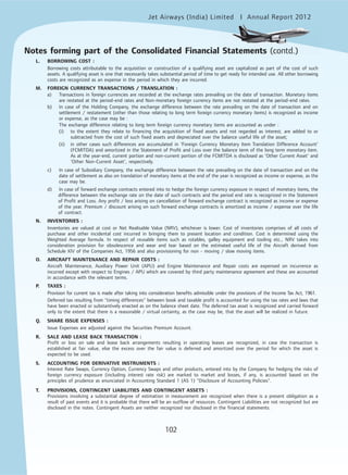 Jet Airways (India) Limited Annual Report 2012mited
102
L. BORROWING COST :
Borrowing costs attributable to the acquisition or construction of a qualifying asset are capitalized as part of the cost of such
assets. A qualifying asset is one that necessarily takes substantial period of time to get ready for intended use. All other borrowing
costs are recognized as an expense in the period in which they are incurred.
M. FOREIGN CURRENCY TRANSACTIONS / TRANSLATION :
a) Transactions in foreign currencies are recorded at the exchange rates prevailing on the date of transaction. Monetary items
are restated at the period-end rates and Non-monetary foreign currency items are not restated at the period-end rates.
b) In case of the Holding Company, the exchange difference between the rate prevailing on the date of transaction and on
settlement / restatement (other than those relating to long term foreign currency monetary items) is recognized as income
or expense, as the case may be :
The exchange difference relating to long term foreign currency monetary items are accounted as under :
(i) to the extent they relate to financing the acquisition of fixed assets and not regarded as interest, are added to or
subtracted from the cost of such fixed assets and depreciated over the balance useful life of the asset;
(ii) in other cases such differences are accumulated in 'Foreign Currency Monetary Item Translation Difference Account'
(FCMITDA) and amortized in the Statement of Profit and Loss over the balance term of the long term monetary item.
As at the year-end, current portion and non-current portion of the FCMITDA is disclosed as 'Other Current Asset' and
'Other Non-Current Asset', respectively.
c) In case of Subsidiary Company, the exchange difference between the rate prevailing on the date of transaction and on the
date of settlement as also on translation of monetary items at the end of the year is recognized as income or expense, as the
case may be.
d) In case of forward exchange contracts entered into to hedge the foreign currency exposure in respect of monetary items, the
difference between the exchange rate on the date of such contracts and the period end rate is recognized in the Statement
of Profit and Loss. Any profit / loss arising on cancellation of forward exchange contract is recognized as income or expense
of the year. Premium / discount arising on such forward exchange contracts is amortized as income / expense over the life
of contract.
N. INVENTORIES :
Inventories are valued at cost or Net Realisable Value (NRV), whichever is lower. Cost of inventories comprises of all costs of
purchase and other incidental cost incurred in bringing them to present location and condition. Cost is determined using the
Weighted Average formula. In respect of reusable items such as rotables, galley equipment and tooling etc., NRV takes into
consideration provision for obsolescence and wear and tear based on the estimated useful life of the Aircraft derived from
Schedule XIV of the Companies Act, 1956 and also provisioning for non - moving / slow moving items.
O. AIRCRAFT MAINTENANCE AND REPAIR COSTS :
Aircraft Maintenance, Auxiliary Power Unit (APU) and Engine Maintenance and Repair costs are expensed on incurrence as
incurred except with respect to Engines / APU which are covered by third party maintenance agreement and these are accounted
in accordance with the relevant terms.
P. TAXES :
Provision for current tax is made after taking into consideration benefits admissible under the provisions of the Income Tax Act, 1961.
Deferred tax resulting from "timing differences" between book and taxable profit is accounted for using the tax rates and laws that
have been enacted or substantively enacted as on the balance sheet date. The deferred tax asset is recognized and carried forward
only to the extent that there is a reasonable / virtual certainty, as the case may be, that the asset will be realized in future.
Q. SHARE ISSUE EXPENSES :
Issue Expenses are adjusted against the Securities Premium Account.
R. SALE AND LEASE BACK TRANSACTION :
Profit or loss on sale and lease back arrangements resulting in operating leases are recognized, in case the transaction is
established at fair value, else the excess over the fair value is deferred and amortized over the period for which the asset is
expected to be used.
S. ACCOUNTING FOR DERIVATIVE INSTRUMENTS :
Interest Rate Swaps, Currency Option, Currency Swaps and other products, entered into by the Company for hedging the risks of
foreign currency exposure (including interest rate risk) are marked to market and losses, if any, is accounted based on the
principles of prudence as enunciated in Accounting Standard 1 (AS 1) "Disclosure of Accounting Policies".
T. PROVISIONS, CONTINGENT LIABILITIES AND CONTINGENT ASSETS :
Provisions involving a substantial degree of estimation in measurement are recognized when there is a present obligation as a
result of past events and it is probable that there will be an outflow of resources. Contingent Liabilities are not recognized but are
disclosed in the notes. Contingent Assets are neither recognized nor disclosed in the financial statements.
Notes forming part of the Consolidated Financial Statements (contd.)
 