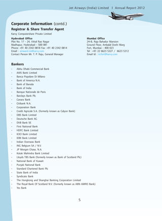 Jet Airways (India) Limited Annual Report 2012mited
5
Corporate Information (contd.)
Registrar & Share Transfer Agent
Karvy Computershare Private Limited
Hyderabad Office Mumbai Office
Plot No. 17 - 24, Vittal Rao Nagar 24-B, Raja Bahadur Mansion
Madhapur, Hyderabad - 500 081 Ground Floor, Ambalal Doshi Marg
Phone: +91 40 2342 0818 Fax: +91 40 2342 0814 Fort, Mumbai - 400 023
Email : einward.ris@karvy.com Tel : +91 22 6623 5327 / 6623 5312
Contact Person Mr. T. P. Raju, General Manager Email Id : ircfort@karvy.com
Bankers
- Abhu Dhabi Commercial Bank
- AXIS Bank Limited
- Banca Popolare Di Milano
- Bank of America N.A.
- Bank of Baroda
- Bank of India
- Banque Nationale de Paris
- Barclays Bank Plc
- Canara Bank
- Citibank N.A.
- Corporation Bank
- Credit Agricole S.A. (formerly known as Calyon Bank)
- DBS Bank Limited
- Deutsche Bank AG
- DVB Bank SE
- First National Bank
- HDFC Bank Limited
- ICICI Bank Limited
- IDBI Bank Limited
- Indian Overseas Bank
- ING Belgium SA / N.V.
- JP Morgan Chase, N.A.
- Kotak Mahindra Bank Limited
- Lloyds TBS Bank (formerly known as Bank of Scotland Plc)
- National Bank of Kuwait
- Punjab National Bank
- Standard Chartered Bank Plc
- State Bank of India
- Syndicate Bank
- The Hongkong and Shanghai Banking Corporation Limited
- The Royal Bank Of Scotland N.V. (formerly known as ABN AMRO Bank)
- Yes Bank
 