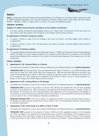 6
Jet Airways (India) Limited Annual Report 2012mited
6
Notice
Notice is hereby given that the Twentieth Annual General Meeting of the Members of Jet Airways (India) Limited will be held
at Bhaidas Maganlal Sabhagriha, Juhu Vile Parle Development Scheme, Bhaktivendanta Swami Marg, Vile Parle (West),
Mumbai - 400 056 on Friday, 3rd
August, 2012, at 3.30 p.m. to transact the following business:-
ORDINARY BUSINESS:
Adoption of audited Annual Accounts and Reports of the Auditors and Directors
1. To receive, consider and adopt the audited Balance Sheet as at 31st
March, 2012, the Statement of Profit and Loss for the
year ended on that date together with the Reports of the Auditors and the Directors thereon.
Re-appointment of Directors retiring by rotation
2. To appoint a Director in place of Mr. Ali Ghandour, who retires by rotation, and being eligible, offers himself for
re-appointment.
3. To appoint a Director in place of Mr. Yash Raj Chopra, who retires by rotation, and being eligible, offers himself for
re-appointment.
Re-appointment of Statutory Auditors
4. To re-appoint Deloitte Haskins & Sells having Registration Number 117366W and Chaturvedi & Shah having Registration
Number 101720W, as the Joint Statutory Auditors of the Company to hold office from the conclusion of the Twentieth
Annual General Meeting till the conclusion of the Twenty First Annual General Meeting of the Company and to fix their
remuneration.
SPECIAL BUSINESS:
5. Appointment of Mr. Gaurang Shetty as a Director
To consider and, if thought fit, to pass, with or without modification(s), the following Resolution as an Ordinary Resolution:
“RESOLVED THAT Mr. Gaurang Shetty, who was appointed by the Board of Directors as an Additional Director with
effect from 24th
May, 2012 under Section 260 of the Companies Act, 1956, and who holds Office up to the date of this
Annual General Meeting and in respect of whom the Company has received a notice from a Member under Section 257
of the Companies Act, 1956, proposing his candidature for the Office of Director, be and is hereby appointed as a
Director of the Company and shall be liable to retire by rotation.”
6. Appointment of Mr. Gaurang Shetty as the Manager
To consider and, if thought fit, to pass, with or without modification(s), the following Resolution as a Special Resolution:
‘‘RESOLVED THAT pursuant to the provisions of Sections 198, 269 read with Schedule XIII, 387 and other applicable
provisions of the Companies Act, 1956, and subject to the approval of the Central Government, if required, consent of
the Members of the Company be and is hereby accorded to the appointment of Mr. Gaurang Shetty as the Manager of
the Company, for a period of three years with effect from 24th
May, 2012, on such remuneration and terms and conditions
as set out under Sr. No. 2 of the Explanatory Statement annexed hereto.
RESOLVED FURTHER THAT in the event of absence or inadequacy of profits in any year during Mr. Shetty’s tenure as
the Manager, he shall be paid the remuneration as set out under Sr. No. 2 of the Explanatory Statement annexed hereto,
as minimum remuneration.’’
7. Appointment of Mrs. Anita Goyal to an Office or Place of Profit
To consider and, if thought fit, to pass, with or without modification(s), the following Resolution as a Special Resolution:
“RESOLVED THAT pursuant to the provisions of Section 314(1B) and other applicable provisions of the Companies
Act, 1956, and subject to the approval of the Central Government, consent of the Members of the Company be and is
hereby accorded to Mrs. Anita Goyal, a relative of Mr. Naresh Goyal, Chairman of the Board of Directors of the Company,
to hold and continue to hold an Office or Place of Profit as “Executive Vice President – Revenue Management & Network
 