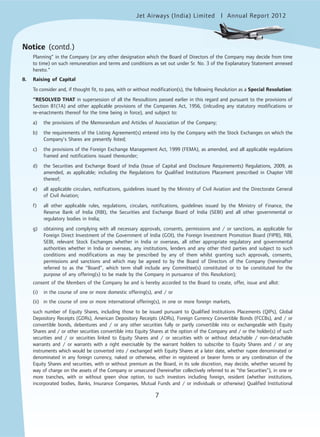 Jet Airways (India) Limited Annual Report 2012mited
7
Notice (contd.)
Planning” in the Company (or any other designation which the Board of Directors of the Company may decide from time
to time) on such remuneration and terms and conditions as set out under Sr. No. 3 of the Explanatory Statement annexed
hereto.”
8. Raising of Capital
To consider and, if thought fit, to pass, with or without modification(s), the following Resolution as a Special Resolution:
“RESOLVED THAT in supersession of all the Resoultions passed earlier in this regard and pursuant to the provisions of
Section 81(1A) and other applicable provisions of the Companies Act, 1956, (inlcuding any statutory modifications or
re-enactments thereof for the time being in force), and subject to:
a) the provisions of the Memorandum and Articles of Association of the Company;
b) the requirements of the Listing Agreement(s) entered into by the Company with the Stock Exchanges on which the
Company’s Shares are presently listed;
c) the provisions of the Foreign Exchange Management Act, 1999 (FEMA), as amended, and all applicable regulations
framed and notifications issued thereunder;
d) the Securities and Exchange Board of India (Issue of Capital and Disclosure Requirements) Regulations, 2009, as
amended, as applicable; including the Regulations for Qualified Institutions Placement prescribed in Chapter VIII
thereof;
e) all applicable circulars, notifications, guidelines issued by the Ministry of Civil Aviation and the Directorate General
of Civil Aviation;
f) all other applicable rules, regulations, circulars, notifications, guidelines issued by the Ministry of Finance, the
Reserve Bank of India (RBI), the Securities and Exchange Board of India (SEBI) and all other governmental or
regulatory bodies in India;
g) obtaining and complying with all necessary approvals, consents, permissions and / or sanctions, as applicable for
Foreign Direct Investment of the Government of India (GOI), the Foreign Investment Promotion Board (FIPB), RBI,
SEBI, relevant Stock Exchanges whether in India or overseas, all other appropriate regulatory and governmental
authorities whether in India or overseas, any institutions, lenders and any other third parties and subject to such
conditions and modifications as may be prescribed by any of them whilst granting such approvals, consents,
permissions and sanctions and which may be agreed to by the Board of Directors of the Company (hereinafter
referred to as the “Board”, which term shall include any Committee(s) constituted or to be constituted for the
purpose of any offering(s) to be made by the Company in pursuance of this Resolution);
consent of the Members of the Company be and is hereby accorded to the Board to create, offer, issue and allot:
(i) in the course of one or more domestic offering(s), and / or
(ii) in the course of one or more international offering(s), in one or more foreign markets,
such number of Equity Shares, including those to be issued pursuant to Qualified Institutions Placements (QIPs), Global
Depository Receipts (GDRs), American Depository Receipts (ADRs), Foreign Currency Convertible Bonds (FCCBs), and / or
convertible bonds, debentures and / or any other securities fully or partly convertible into or exchangeable with Equity
Shares and / or other securities convertible into Equity Shares at the option of the Company and / or the holder(s) of such
securities and / or securities linked to Equity Shares and / or securities with or without detachable / non-detachable
warrants and / or warrants with a right exercisable by the warrant holders to subscribe to Equity Shares and / or any
instruments which would be converted into / exchanged with Equity Shares at a later date, whether rupee denominated or
denominated in any foreign currency, naked or otherwise, either in registered or bearer forms or any combination of the
Equity Shares and securities, with or without premium as the Board, in its sole discretion, may decide, whether secured by
way of charge on the assets of the Company or unsecured (hereinafter collectively referred to as “the Securities”), in one or
more tranches, with or without green shoe option, to such investors including foreign, resident (whether institutions,
incorporated bodies, Banks, Insurance Companies, Mutual Funds and / or individuals or otherwise) Qualified Institutional
 