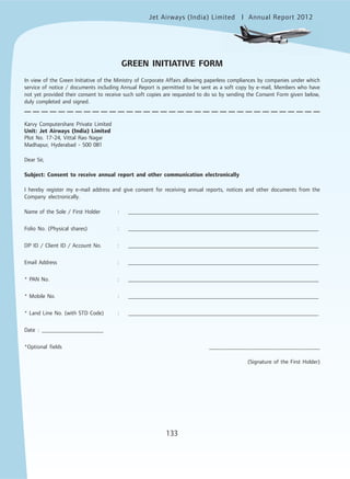 Jet Airways (India) Limited Annual Report 2012mited
133
GREEN INITIATIVE FORM
In view of the Green Initiative of the Ministry of Corporate Affairs allowing paperless compliances by companies under which
service of notice / documents including Annual Report is permitted to be sent as a soft copy by e-mail, Members who have
not yet provided their consent to receive such soft copies are requested to do so by sending the Consent Form given below,
duly completed and signed.
Karvy Computershare Private Limited
Unit: Jet Airways (India) Limited
Plot No. 17-24, Vittal Rao Nagar
Madhapur, Hyderabad - 500 081
Dear Sir,
Subject: Consent to receive annual report and other communication electronically
I hereby register my e-mail address and give consent for receiving annual reports, notices and other documents from the
Company electronically.
Name of the Sole / First Holder : __________________________________________________________________
Folio No. (Physical shares) : __________________________________________________________________
DP ID / Client ID / Account No. : __________________________________________________________________
Email Address : __________________________________________________________________
* PAN No. : __________________________________________________________________
* Mobile No. : __________________________________________________________________
* Land Line No. (with STD Code) : __________________________________________________________________
Date : _____________________
*Optional fields _____________________________________
(Signature of the First Holder)
 
