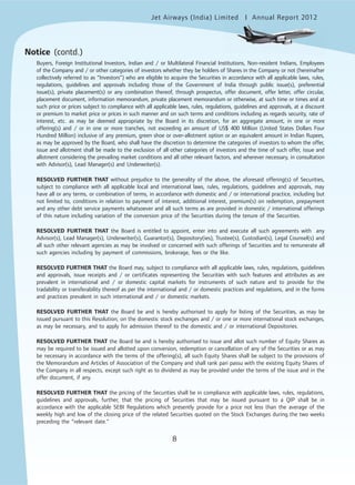 8
Jet Airways (India) Limited Annual Report 2012mited
8
Notice (contd.)
Buyers, Foreign Institutional Investors, Indian and / or Multilateral Financial Institutions, Non-resident Indians, Employees
of the Company and / or other categories of investors whether they be holders of Shares in the Company or not (hereinafter
collectively referred to as “Investors”) who are eligible to acquire the Securities in accordance with all applicable laws, rules,
regulations, guidelines and approvals including those of the Government of India through public issue(s), preferential
issue(s), private placement(s) or any combination thereof, through prospectus, offer document, offer letter, offer circular,
placement document, information memorandum, private placement memorandum or otherwise, at such time or times and at
such price or prices subject to compliance with all applicable laws, rules, regulations, guidelines and approvals, at a discount
or premium to market price or prices in such manner and on such terms and conditions including as regards security, rate of
interest, etc. as may be deemed appropriate by the Board in its discretion, for an aggregate amount, in one or more
offering(s) and / or in one or more tranches, not exceeding an amount of US$ 400 Million (United States Dollars Four
Hundred Million) inclusive of any premium, green shoe or over-allotment option or an equivalent amount in Indian Rupees,
as may be approved by the Board, who shall have the discretion to determine the categories of investors to whom the offer,
issue and allotment shall be made to the exclusion of all other categories of investors and the time of such offer, issue and
allotment considering the prevailing market conditions and all other relevant factors, and wherever necessary, in consultation
with Advisor(s), Lead Manager(s) and Underwriter(s).
RESOLVED FURTHER THAT without prejudice to the generality of the above, the aforesaid offering(s) of Securities,
subject to compliance with all applicable local and international laws, rules, regulations, guidelines and approvals, may
have all or any terms, or combination of terms, in accordance with domestic and / or international practice, including but
not limited to, conditions in relation to payment of interest, additional interest, premium(s) on redemption, prepayment
and any other debt service payments whatsoever and all such terms as are provided in domestic / international offerings
of this nature including variation of the conversion price of the Securities during the tenure of the Securities.
RESOLVED FURTHER THAT the Board is entitled to appoint, enter into and execute all such agreements with any
Advisor(s), Lead Manager(s), Underwriter(s), Guarantor(s), Depository(ies), Trustee(s), Custodian(s), Legal Counsel(s) and
all such other relevant agencies as may be involved or concerned with such offerings of Securities and to remunerate all
such agencies including by payment of commissions, brokerage, fees or the like.
RESOLVED FURTHER THAT the Board may, subject to compliance with all applicable laws, rules, regulations, guidelines
and approvals, issue receipts and / or certificates representing the Securities with such features and attributes as are
prevalent in international and / or domestic capital markets for instruments of such nature and to provide for the
tradability or transferability thereof as per the international and / or domestic practices and regulations, and in the forms
and practices prevalent in such international and / or domestic markets.
RESOLVED FURTHER THAT the Board be and is hereby authorised to apply for listing of the Securities, as may be
issued pursuant to this Resolution, on the domestic stock exchanges and / or one or more international stock exchanges,
as may be necessary, and to apply for admission thereof to the domestic and / or international Depositories.
RESOLVED FURTHER THAT the Board be and is hereby authorised to issue and allot such number of Equity Shares as
may be required to be issued and allotted upon conversion, redemption or cancellation of any of the Securities or as may
be necessary in accordance with the terms of the offering(s), all such Equity Shares shall be subject to the provisions of
the Memorandum and Articles of Association of the Company and shall rank pari passu with the existing Equity Shares of
the Company in all respects, except such right as to dividend as may be provided under the terms of the issue and in the
offer document, if any.
RESOLVED FURTHER THAT the pricing of the Securities shall be in compliance with applicable laws, rules, regulations,
guidelines and approvals, further, that the pricing of Securities that may be issued pursuant to a QIP shall be in
accordance with the applicable SEBI Regulations which presently provide for a price not less than the average of the
weekly high and low of the closing price of the related Securities quoted on the Stock Exchanges during the two weeks
preceding the “relevant date.”
 