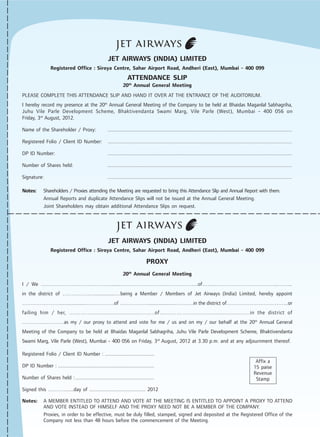 JET AIRWAYS (INDIA) LIMITED
Registered Office : Siroya Centre, Sahar Airport Road, Andheri (East), Mumbai - 400 099
ATTENDANCE SLIP
20th
Annual General Meeting
PLEASE COMPLETE THIS ATTENDANCE SLIP AND HAND IT OVER AT THE ENTRANCE OF THE AUDITORIUM.
I hereby record my presence at the 20th
Annual General Meeting of the Company to be held at Bhaidas Maganlal Sabhagriha,
Juhu Vile Parle Development Scheme, Bhaktivendanta Swami Marg, Vile Parle (West), Mumbai - 400 056 on
Friday, 3rd
August, 2012.
Name of the Shareholder / Proxy: ......................................................................................................................................
Registered Folio / Client ID Number: ......................................................................................................................................
DP ID Number: ......................................................................................................................................
Number of Shares held: ......................................................................................................................................
Signature: ......................................................................................................................................
Notes: Shareholders / Proxies attending the Meeting are requested to bring this Attendance Slip and Annual Report with them.
Annual Reports and duplicate Attendance Slips will not be issued at the Annual General Meeting.
Joint Shareholders may obtain additional Attendance Slips on request.
JET AIRWAYS (INDIA) LIMITED
Registered Office : Siroya Centre, Sahar Airport Road, Andheri (East), Mumbai - 400 099
PROXY
20th
Annual General Meeting
I / We ………………………………….......……………………………………..of……..……………………………..……...
in the district of ………………...............…being a Member / Members of Jet Airways (India) Limited, hereby appoint
…………………....................…………….of …………….....................………..in the district of……………………………..or
failing him / her, …………..............................……..of…………………..........................…..in the district of
……………………as my / our proxy to attend and vote for me / us and on my / our behalf at the 20th
Annual General
Meeting of the Company to be held at Bhaidas Maganlal Sabhagriha, Juhu Vile Parle Development Scheme, Bhaktivendanta
Swami Marg, Vile Parle (West), Mumbai - 400 056 on Friday, 3rd
August, 2012 at 3.30 p.m. and at any adjournment thereof.
Registered Folio / Client ID Number : .....................................
DP ID Number : ........................................................................
Number of Shares held :...........................................................
Signed this ……….......day of ......................................... 2012
Notes: A MEMBER ENTITLED TO ATTEND AND VOTE AT THE MEETING IS ENTITLED TO APPOINT A PROXY TO ATTEND
AND VOTE INSTEAD OF HIMSELF AND THE PROXY NEED NOT BE A MEMBER OF THE COMPANY.
Proxies, in order to be effective, must be duly filled, stamped, signed and deposited at the Registered Office of the
Company not less than 48 hours before the commencement of the Meeting.
Affix a
15 paise
Revenue
Stamp
 