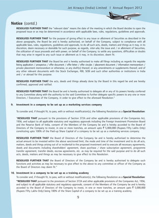 Jet Airways (India) Limited Annual Report 2012mited
9
Notice (contd.)
RESOLVED FURTHER THAT the “relevant date” means the date of the meeting in which the Board decides to open the
proposed issue or as may be determined in accordance with applicable laws, rules, regulations, guidelines and approvals.
RESOLVED FURTHER THAT for the purpose of giving effect to any issue or allotment of Securities as described in the
above paragraphs, the Board be and is hereby authorized, on behalf of the Company, subject to compliance with all
applicable laws, rules, regulations, guidelines and approvals, to do all such acts, deeds, matters and things as it may, in its
discretion, deem necessary or desirable for such purpose, as regards, inter-alia, the issue and / or allotment of Securities,
the utilization of issue proceeds and with power, on behalf of the Company, to settle any questions, difficulties or doubts
that may arise in regard to any such issue or allotment as it may, in its discretion, deem fit.
RESOLVED FURTHER THAT the Board be and is hereby authorised to make all filings including as regards the requisite
listing application / prospectus / offer document / offer letter / offer circular / placement document / information memorandum /
private placement memorandum or otherwise, or any draft(s) thereof, or any amendments or supplements thereof, and of
any other relevant documents with the Stock Exchanges, RBI, SEBI and such other authorities or institutions in India
and / or abroad for this purpose.
RESOLVED FURTHER THAT the acts, deeds and things already done by the Board in this regard be and are hereby
confirmed, approved and ratified.
RESOLVED FURTHER THAT the Board be and is hereby authorised to delegate all or any of its powers hereby conferred
to any Committee along with the authority to the said Committee to further delegate specific powers to any one or more
Directors / Executives of the Company, in order to give effect to the aforesaid Resolution.”
9. Investment in a company to be set up as a marketing services company
To consider and, if thought fit, to pass, with or without modification(s), the following Resolution as a Special Resolution:
“RESOLVED THAT pursuant to the provisions of Section 372A and other applicable provisions of the Companies Act,
1956, and subject to all applicable statutory and regulatory approvals including the Foreign Investment Promotion Board
and the Reserve Bank of India, consent of the Members of the Company be and is hereby accorded to the Board of
Directors of the Company to invest, in one or more tranches, an amount upto ` 5,000,000 (Rupees Fifty Lakhs Only)
constituting upto 100% of the Paid-up Share Capital of a company to be set up as a marketing services company.
RESOLVED FURTHER THAT the Board of Directors of the Company be and is hereby authorised to determine the
actual amount to be invested within the above sanctioned limit, the mode and time of the investment and to do all acts,
matters, deeds and things arising out of or incidental to the proposed investment and to execute all necessary agreements,
deeds and documents including shareholders’ agreement, share purchase / share subscription agreement, programme
transfer agreement, transfer deeds, escrow agreements, etc. as may be required for the said purpose and to do all such
acts, deeds, matters and things as may be necessary to give effect to this Resolution.
RESOLVED FURTHER THAT the Board of Directors of the Company be and is hereby authorised to delegate such
functions and activities as may be necessary to give effect to the above to any committee or officer of the Company as
the Board of Directors may deem fit.”
10. Investment in a company to be set up as a training academy
To consider and, if thought fit, to pass, with or without modification(s), the following Resolution as a Special Resolution:
“RESOLVED THAT pursuant to the provisions of Section 372A and other applicable provisions of the Companies Act, 1956,
and subject to all applicable statutory and regulatory approvals, consent of the Members of the Company be and is hereby
accorded to the Board of Directors of the Company to invest, in one or more tranches, an amount upto ` 5,000,000
(Rupees Fifty Lakhs Only) being 100% of the Share Capital of a company to be set up as a training academy.
 
