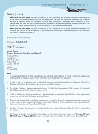 10
Jet Airways (India) Limited Annual Report 2012mited
10
RESOLVED FURTHER THAT the Board of Directors of the Company be and is hereby authorised to determine the
actual amount to be invested within the above sanctioned limits, the mode and time of the investment and to execute
and sign all necessary deeds and documents including share subscription / application forms, acceptance of offer,
transfer deeds and share purchase / share subscription agreement(s), as may be required for the said purpose and to do
all such acts, deeds, matters and things as may be necessary to give effect to this Resolution.
RESOLVED FURTHER THAT the Board of Directors of the Company be and is hereby authorised to delegate such
functions and activities as may be necessary to give effect to the above to any committee or officer of the Company as
the Board of Directors may deem fit.”
By Order of the Board of Directors
Jet Airways (India) Limited
Monica Chopra
Company Secretary & Associate Legal Counsel
Registered Office:
Siroya Centre
Sahar Airport Road
Andheri (East)
Mumbai - 400 099
Mumbai
24th
May, 2012
Notes :
1. A MEMBER ENTITLED TO ATTEND AND VOTE AT THE MEETING IS ENTITLED TO APPOINT A PROXY TO ATTEND AND
VOTE INSTEAD OF HIMSELF AND A PROXY NEED NOT BE A MEMBER OF THE COMPANY.
2. Proxies, in order to be effective, must be duly filled, stamped, signed and deposited at the Registered Office of the
Company not less than 48 hours before the commencement of the Meeting.
3. The relevant Explanatory Statement pursuant to Section 173 (2) of the Companies Act, 1956, in respect of the items of
Special Business given in this Notice, is annexed hereto.
4. Profile of the Directors seeking re-appointment / being appointed, as required by Clause 49 of the Listing Agreement(s)
entered into with the Stock Exchanges, is annexed hereto.
5. Corporate Members intending to send their representatives to attend the Twentieth Annual General Meeting are requested
to send a duly certified copy of the Resolution passed by the Board of Directors authorising their representatives to
attend and vote at the said Annual General Meeting.
6. Members / Proxies / Representatives are requested to bring the enclosed Attendance Slip, duly filled in, for attending
the Meeting.
7. The Register of Members and the Share Transfer Books of the Company will remain closed from Thursday, 19th
July,
2012 to Friday, 3rd
August, 2012 (both days inclusive) for the purpose of the Twentieth Annual General Meeting.
Notice (contd.)
 