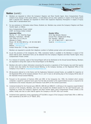 Jet Airways (India) Limited Annual Report 2012mited
11
Notice (contd.)
8. Members are requested to inform the Company’s Registrar and Share Transfer Agent, Karvy Computershare Private
Limited of any change in their postal address / e-mail address and any other updations in respect of the Equity Shares
held in physical form. Members are requested to inform their respective Depository Participants in respect of Equity
Shares held in dematerialised form.
9. For any assistance or information about Shares, Dividend, etc. Members may contact the Company’s Registrar and Share
Transfer Agent, as follows:
Karvy Computershare Private Limited
[UNIT: Jet Airways (India) Limited]
Hyderabad Office Mumbai Office
Plot No. 17 - 24, Vittal Rao Nagar 24-B, Raja Bahadur Mansion
Madhapur, Hyderabad - 500 081 Ground Floor, Ambalal Doshi Marg
Time: 9:00 a.m. to 5:30 p.m. Fort, Mumbai - 400 023
(Monday to Friday) Tel : +91 22 6623 5327 / 6623 5312
Phone: +91 40 2342 0818 Fax: +91 40 2342 0814 Email Id : ircfort@karvy.com
Email : einward.ris@karvy.com
Website : www.karvy.com
Contact Person Mr. T. P. Raju, General Manager
Members are requested to provide their telephone numbers to facilitate prompt action and communication.
10. As per the provisions of the Companies Act, 1956, nomination facility is available to the Members in respect of the
Shares held by them. Nomination forms can be obtained from the Company’s Registrar and Share Transfer Agent, Karvy
Computershare Private Limited.
11. As a measure of austerity, copies of the Annual Report will not be distributed at the Annual General Meeting. Members
are requested to bring their copies of the Annual Report to the Meeting.
12. Members who wish to obtain information concerning the accounts or operations of the Company may send their queries
at least seven days before the Annual General Meeting, to the Company Secretary, at the Registered Office of the
Company or by e-mail to companysecretary@jetairways.com.
13. All documents referred to in this Notice and the Explanatory Statement annexed hereto, are available for inspection at
the Registered Office of the Company between 10 a.m. and 12 noon on all working days of the Company till the date of
the Twentieth Annual General Meeting.
14. Pursuant to the provisions of Sections 205A and 205C of the Companies Act, 1956, the dividend which remains
unclaimed / unpaid for a period of seven years from the date of transfer to the unpaid dividend account, is required to be
transferred to the Investor Education and Protection Fund (IEPF) of the Central Government.
15. Unclaimed dividend for the financial years 2004-05, 2005-06 and 2006-07, is still lying in the respective unpaid dividend
accounts of the Company. Members, who have not encashed the dividend warrants for the said financial years, are
requested to contact the Company’s Registrar and Share Transfer Agent, Karvy Computershare Private Limited, at the
earliest. Kindly note that no claim shall lie against the Company or the IEPF after such transfer.
16. Unclaimed share application money aggregating to ` 222,950 in respect of the Company’s Initial Public Offer in 2005 has
been transferred to the IEPF on 27th
March, 2012.
 
