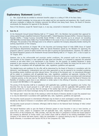 16
Jet Airways (India) Limited Annual Report 2012mited
16
c) Mrs. Goyal will also be entitled to retirement benefits subject to a ceiling of 10% of the Basic Salary.
With her in-depth knowledge, her strong grip on the subject and her vast expertise and experience, Mrs. Goyal’s services
will prove invaluable in helping the Company overcome the difficult time being faced. Hence, the Board of Directors
recommends the Resolution for approval of the Members.
None of the Directors, except Mr. Naresh Goyal, is, in any way, concerned or interested in the Resolution.
4. Item No. 8
At the Nineteenth Annual General Meeting held on 17th
August, 2011, the Members had accorded their approval for
raising capital through a Qualified Institutions Placement (QIP) / Global Depositary Receipts (GDRs) / American Depository
Receipts (ADRs) / Foreign Currency Convertible Bonds (FCCBs) / other Securities up to an amount not exceeding
US$ 400 Million (United States Dollars Four Hundred Million) in the course of one or more domestic and / or international
offering(s). The proceeds of the offering(s) were to be utilized to capitalize the Company adequately besides meeting the
working requirements of the Company.
According to the provisions of Chapter VIII of the Securities and Exchange Board of India (SEBI) (Issue of Capital
and Disclosure Requirements) Regulations, 2009, the Special Resolution passed by the Members for approving the
proposal is valid for a period of twelve months from the date of passing the Special Resolution. Therefore, the validity of
the Special Resolution passed at the Nineteenth Annual General Meeting held on 17th
August, 2011, is due to expire on
16th
August, 2012.
However, due to the unfavourable and uncertain market conditions, this proposal could not be implemented.
The intention of the Company to raise capital still holds good and therefore, it is proposed to approach the potential
investors as and when there is an improvement in the situation. For this purpose, an enabling Resolution is being
proposed to give necessary authority to the Board of Directors to decide and finalise the timing and the terms of the
issue, subject to compliance with all applicable laws, rules, regulations, guidelines and approvals.
The detailed terms and conditions for the offer will be determined by the Board of Directors in consultation with the
Advisor(s), Lead Manager(s), Underwriter(s) and such other agency(ies) as may be required to be consulted considering
the prevailing market conditions and other relevant factors. The pricing of the domestic and / or international offering(s)
will be subject to compliance with all applicable laws, rules, regulations, guidelines and approvals, including of the
Foreign Investment Promotion Board and may be at a premium or discount to market price in accordance with international
/ domestic practice, as the case may be. The Special Resolution, inter-alia, also seeks to give the Board of Directors the
flexibility of including a green shoe or over allotment or similar option in the offering of Securities, so long as its does
not exceed US$ 400 Million in the aggregate.
The pricing of the Securities shall be in compliance with applicable laws, guidelines and regulations and, further, that
Securities that may be issued pursuant to a QIP shall be in accordance with the applicable SEBI guidelines which
presently provide for a price not less than the average of the weekly high and low of the closing price of the related
Securities quoted on the Stock Exchanges during the two weeks preceding the “relevant date.”
The “relevant date” means the date of the meeting in which the Board of Directors decides to open the proposed issue
or as may be determined in accordance with applicable laws, rules, regulations, guidelines and approvals.
The Securities issued pursuant to international offering(s) may be listed on stock exchange(s) outside India as may be
decided by the Board of Directors in consultation with its Advisor(s), Lead Manager(s) and Underwriter(s).
The Securities issued pursuant to domestic offering(s) shall be listed on the National Stock Exchange of India Limited
and BSE Limited.
The Special Resolution seeks to give the Board of Directors powers to issue Securities in one or more tranches, at
such time or times, subject to compliance with all applicable laws, rules, regulations, guidelines and approvals.
Section 81(1) of the Companies Act, 1956, provides, inter-alia, that when it is proposed to increase the issued capital of
the company by allotment of further shares, such further shares shall be offered to the existing shareholders of the
Company in the manner laid down therein, unless the shareholders in a general meeting by way of a special resolution
decide otherwise, in accordance with Section 81(1A) of the Companies Act, 1956.
Explanatory Statement (contd.)
 