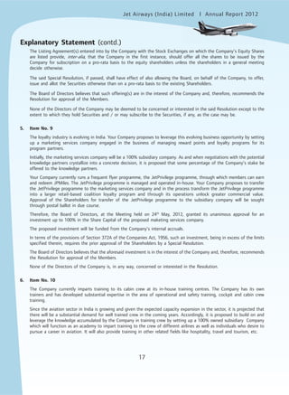 Jet Airways (India) Limited Annual Report 2012mited
17
The Listing Agreement(s) entered into by the Company with the Stock Exchanges on which the Company’s Equity Shares
are listed provide, inter-alia, that the Company in the first instance, should offer all the shares to be issued by the
Company for subscription on a pro-rata basis to the equity shareholders unless the shareholders in a general meeting
decide otherwise.
The said Special Resolution, if passed, shall have effect of also allowing the Board, on behalf of the Company, to offer,
issue and allot the Securities otherwise than on a pro-rata basis to the existing Shareholders.
The Board of Directors believes that such offering(s) are in the interest of the Company and, therefore, recommends the
Resolution for approval of the Members.
None of the Directors of the Company may be deemed to be concerned or interested in the said Resolution except to the
extent to which they hold Securities and / or may subscribe to the Securities, if any, as the case may be.
5. Item No. 9
The loyalty industry is evolving in India. Your Company proposes to leverage this evolving business opportunity by setting
up a marketing services company engaged in the business of managing reward points and loyalty programs for its
program partners.
Initially, the marketing services company will be a 100% subsidiary company. As and when negotiations with the potential
knowledge partners crystallize into a concrete decision, it is proposed that some percentage of the Company’s stake be
offered to the knowledge partners.
Your Company currently runs a frequent flyer programme, the JetPrivilege programme, through which members can earn
and redeem JPMiles. The JetPrivilege programme is managed and operated in-house. Your Company proposes to transfer
the JetPrivilege programme to the marketing services company and in the process transform the JetPrivilege programme
into a larger retail-based coalition loyalty program and through its operations unlock greater commercial value.
Approval of the Shareholders for transfer of the JetPrivilege programme to the subsidiary company will be sought
through postal ballot in due course.
Therefore, the Board of Directors, at the Meeting held on 24th
May, 2012, granted its unanimous approval for an
investment up to 100% in the Share Capital of the proposed maketing services company.
The proposed investment will be funded from the Company’s internal accruals.
In terms of the provisions of Section 372A of the Companies Act, 1956, such an investment, being in excess of the limits
specified therein, requires the prior approval of the Shareholders by a Special Resolution.
The Board of Directors believes that the aforesaid investment is in the interest of the Company and, therefore, recommends
the Resolution for approval of the Members.
None of the Directors of the Company is, in any way, concerned or interested in the Resolution.
6. Item No. 10
The Company currently imparts training to its cabin crew at its in-house training centres. The Company has its own
trainers and has developed substantial expertise in the area of operational and safety training, cockpit and cabin crew
training.
Since the aviation sector in India is growing and given the expected capacity expansion in the sector, it is projected that
there will be a substantial demand for well trained crew in the coming years. Accordingly, it is proposed to build on and
leverage the knowledge accumulated by the Company in training crew by setting up a 100% owned subsidiary Company
which will function as an academy to impart training to the crew of different airlines as well as individuals who desire to
pursue a career in aviation. It will also provide training in other related fields like hospitality, travel and tourism, etc.
Explanatory Statement (contd.)
 