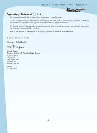 18
Jet Airways (India) Limited Annual Report 2012mited
18
The proposed investment will be funded from the Company’s internal accruals.
In terms of the provisions of Section 372A of the Companies Act, 1956, such an investment, being in excess of the limits
specified therein, requires the prior approval of the Shareholders by a Special Resolution.
The Board of Directors believes that the aforesaid investment is in the interest of the Company and, therefore, recommends
the Resolution for approval of the Members.
None of the Directors of the Company is, in any way, concerned or interested in the Resolution.
By Order of the Board of Directors
Jet Airways (India) Limited
Monica Chopra
Company Secretary & Associate Legal Counsel
Registered Office:
Siroya Centre
Sahar Airport Road
Andheri (East)
Mumbai - 400 099
Mumbai
24th
May, 2012
Explanatory Statement (contd.)
 