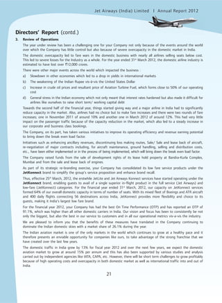 Jet Airways (India) Limited Annual Report 2012mited
21
Directors’ Report (contd.)
3. Review of Operations
The year under review has been a challenging one for your Company not only because of the events around the world
over which the Company has little control but also because of severe overcapacity in the domestic market in India.
The domestic overcapacity led to fare wars in the domestic business with nearly all airlines selling seats below cost.
This led to severe losses for the Industry as a whole. For the year ended 31st
March 2012, the domestic airline industry is
estimated to have lost over `12,000 crores.
There were other major events across the world which impacted the business :
a) Slowdown in other economies which led to a drop in yields in international markets
b) The weakening of the Indian Rupee vis-à-vis the United States Dollar
c) Increase in crude oil prices and resultant price of Aviation Turbine Fuel, which forms close to 50% of our operating
cost
d) General stress in the Indian economy which not only meant that interest rates hardened but also made it difficult for
airlines like ourselves to raise short term/ working capital debt
Towards the second half of the financial year, things started giving way and a major airline in India had to significantly
reduce capacity in the market. Also, airlines had no choice but to make fare increases and there were two rounds of fare
increases; one in November 2011 of around 10% and another one in March 2012 of around 12%. This had very little
impact on the passenger traffic because of the capacity reduction in the market, which also led to a steady increase in
our corporate and business class bookings.
The Company, on its part, has taken various initiatives to improve its operating efficiency and revenue earning potential
to bring down the break even load factor.
Initiatives such as enhancing ancillary revenues, discontinuing loss making routes, Sale/ Sale and lease back of aircraft,
re-negotiation of major contracts including, for aircraft maintenance, ground handling, selling and distribution costs,
etc., have been either implemented or in the process of being implemented, which will bring down the break even load factor.
The Company raised funds from the sale of development rights of its lease hold property at Bandra-Kurla Complex,
Mumbai and from the sale and lease back of engines.
As part of its strategic re-branding exercise, your Company has consolidated its low fare service products under the
JetKonnect brand to simplify the group’s service proposition and enhance brand recall.
Thus, effective 25th
March, 2012, the erstwhile JetLite and Jet Airways Konnect services have started operating under the
JetKonnect brand, enabling guests to avail of a single superior in-flight product in the full service (Jet Airways) and
low-fare (JetKonnect) categories. For the financial year ended 31st
March, 2012, our capacity on JetKonnect services
formed 64% of our overall domestic capacity in terms of number of seats. With its mixed fleet of Boeings and ATR aircraft
and 400 daily flights connecting 56 destinations across India, JetKonnect provides more flexibility and choice to its
guests, making it India’s largest low fare brand.
For the financial year 2012, your Company has had the best On Time Performance (OTP) and has reported an OTP of
91.1%, which was higher than all other domestic carriers in India. Our vision and focus has been to consistently be not
only the biggest, but also the best in our service to customers and in all our operational metrics vis-a-vis the industry.
We are pleased to inform you that the benefits of these measures have translated in the Company continuing to
dominate the Indian domestic skies with a market share of 26.1% during the year.
The Indian aviation market is one of the only markets in the world which continues to grow at a healthy pace and it
therefore presents an enviable opportunity for companies like ours, to take advantage of the strong franchise that we
have created over the last few years.
The domestic traffic in India grew by 13% for fiscal year 2012 and over the next few years, we expect the domestic
aviation market to grow at around 15% per annum and this has also been supported by various studies and analysis
carried out by independent agencies like IATA, CAPA, etc. However, there will be short term challenges to grow profitably
because of high operating costs and overcapacity in both domestic market as well as international traffic into and out of
India.
 