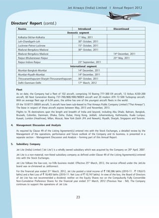 Jet Airways (India) Limited Annual Report 2012mited
23
Directors’ Report (contd.)
Kolkatta-Silchar-Kolkatta 1st
May, 2011
Leh-Chandigarh-Leh 30th
October, 2011
Lucknow-Patna-Lucknow 15th
October, 2011
Madurai-Bengaluru-Madurai 30th
October, 2011
Madurai-Bengaluru-Madurai 14th
December, 2011
Raipur-Bhubaneswar-Raipur 23rd
May, 2011
Raipur-Indore-Raipur 23rd
September, 2011
International segment
Mumbai-Bangkok-Mumbai 14th
December, 2011
Mumbai-Riyadh-Mumbai 14th
December, 2011
Thiruvananthapuram-Sharjah-Thiruvananthapuram 30th
October, 2011
Delhi-Dammam-Delhi 17th
March, 2012
Fleet
As on date, the Company had a fleet of 102 aircraft, comprising 10 Boeing 777-300 ER aircraft, 12 Airbus A330-200
aircraft, 60 Next Generation Boeing 737-700/800/900/900ER aircraft and 20 modern ATR 72-500 Turboprop aircraft.
With an average fleet age of 6.04 years, the airline has one of the youngest aircraft fleets in the world.
Of the 10 B777-300ER aircraft, 5 aircraft have been sub-leased to Thai Airways Public Company Limited (“Thai Airways”).
The lease in respect of these aircraft expires between May, 2013 and November, 2013.
Flights to 76 destinations span the length and breadth of India and beyond, including Abu Dhabi, Bahrain, Bangkok,
Brussels, Colombo, Dammam, Dhaka, Doha, Dubai, Hong Kong, Jeddah, Johannesburg, Kathmandu, Kuala Lumpur,
Kuwait, London (Heathrow), Milan, Muscat, New York (both JFK and Newark), Riyadh, Sharjah, Singapore and Toronto.
4. Management Discussion and Analysis
As required by Clause 49 of the Listing Agreement(s) entered into with the Stock Exchanges, a detailed review by the
Management of the operations, performance and future outlook of the Company and its business, is presented in a
separate section - Management Discussion and Analysis - forming part of this Annual Report.
5. Subsidiary Company
Jet Lite (India) Limited (‘Jet Lite’) is a wholly owned subsidiary which was acquired by the Company on 20th
April, 2007.
Jet Lite is a non-material, non-listed subsidiary company as defined under Clause 49 of the Listing Agreement(s) entered
into with the Stock Exchanges.
Jet Lite follows the low-cost, no-frills business model. Effective 25th
March, 2012, the service offered under the JetLite
brand was re-christened as JetKonnect.
For the financial year ended 31st
March, 2012, Jet Lite posted a total income of ` 190,386 lakhs (2010-11 : ` 178,615
lakhs) and a Net Loss of ` 18,403 lakhs (2010-11: Net Loss of ` 10,747 lakhs). In view of the loss, the Board of Directors
of Jet Lite has not recommended a dividend; neither on the Equity Shares nor on the Compulsorily Fully Convertible
Non-Cumulative Preference Shares for the financial year ended 31st
March, 2012 (Previous Year : Nil). The Company
continues to support the operations of Jet Lite.
Routes Introduced Discontinued
Domestic segment
 