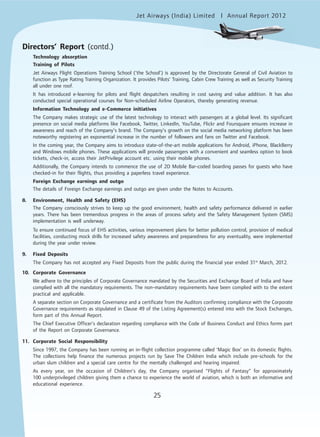 Jet Airways (India) Limited Annual Report 2012mited
25
Directors’ Report (contd.)
Technology absorption
Training of Pilots
Jet Airways Flight Operations Training School (‘the School’) is approved by the Directorate General of Civil Aviation to
function as Type Rating Training Organization. It provides Pilots’ Training, Cabin Crew Training as well as Security Training
all under one roof.
It has introduced e-learning for pilots and flight despatchers resulting in cost saving and value addition. It has also
conducted special operational courses for Non-scheduled Airline Operators, thereby generating revenue.
Information Technology and e-Commerce initiatives
The Company makes strategic use of the latest technology to interact with passengers at a global level. Its significant
presence on social media platforms like Facebook, Twitter, LinkedIn, YouTube, Flickr and Foursquare ensures increase in
awareness and reach of the Company’s brand. The Company’s growth on the social media networking platform has been
noteworthy registering an exponential increase in the number of followers and fans on Twitter and Facebook.
In the coming year, the Company aims to introduce state-of-the-art mobile applications for Android, iPhone, BlackBerry
and Windows mobile phones. These applications will provide passengers with a convenient and seamless option to book
tickets, check-in, access their JetPrivilege account etc. using their mobile phones.
Additionally, the Company intends to commence the use of 2D Mobile Bar-coded boarding passes for guests who have
checked-in for their flights, thus providing a paperless travel experience.
Foreign Exchange earnings and outgo
The details of Foreign Exchange earnings and outgo are given under the Notes to Accounts.
8. Environment, Health and Safety (EHS)
The Company consciously strives to keep up the good environment, health and safety performance delivered in earlier
years. There has been tremendous progress in the areas of process safety and the Safety Management System (SMS)
implementation is well underway.
To ensure continued focus of EHS activities, various improvement plans for better pollution control, provision of medical
facilities, conducting mock drills for increased safety awareness and preparedness for any eventuality, were implemented
during the year under review.
9. Fixed Deposits
The Company has not accepted any Fixed Deposits from the public during the financial year ended 31st
March, 2012.
10. Corporate Governance
We adhere to the principles of Corporate Governance mandated by the Securities and Exchange Board of India and have
complied with all the mandatory requirements. The non-mandatory requirements have been complied with to the extent
practical and applicable.
A separate section on Corporate Governance and a certificate from the Auditors confirming compliance with the Corporate
Governance requirements as stipulated in Clause 49 of the Listing Agreement(s) entered into with the Stock Exchanges,
form part of this Annual Report.
The Chief Executive Officer’s declaration regarding compliance with the Code of Business Conduct and Ethics forms part
of the Report on Corporate Governance.
11. Corporate Social Responsibility
Since 1997, the Company has been running an in-flight collection programme called ‘Magic Box’ on its domestic flights.
The collections help finance the numerous projects run by Save The Children India which include pre-schools for the
urban slum children and a special care centre for the mentally challenged and hearing impaired.
As every year, on the occasion of Children’s day, the Company organised “Flights of Fantasy” for approximately
100 underprivileged children giving them a chance to experience the world of aviation, which is both an informative and
educational experience.
 