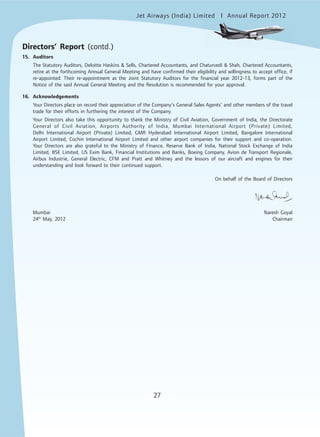 Jet Airways (India) Limited Annual Report 2012mited
27
15. Auditors
The Statutory Auditors, Deloitte Haskins & Sells, Chartered Accountants, and Chaturvedi & Shah, Chartered Accountants,
retire at the forthcoming Annual General Meeting and have confirmed their eligibility and willingness to accept office, if
re-appointed. Their re-appointment as the Joint Statutory Auditors for the financial year 2012-13, forms part of the
Notice of the said Annual General Meeting and the Resolution is recommended for your approval.
16. Acknowledgements
Your Directors place on record their appreciation of the Company’s General Sales Agents’ and other members of the travel
trade for their efforts in furthering the interest of the Company.
Your Directors also take this opportunity to thank the Ministry of Civil Aviation, Government of India, the Directorate
General of Civil Aviation, Airports Authority of India, Mumbai International Airport (Private) Limited,
Delhi International Airport (Private) Limited, GMR Hyderabad International Airport Limited, Bangalore International
Airport Limited, Cochin International Airport Limited and other airport companies for their support and co-operation.
Your Directors are also grateful to the Ministry of Finance, Reserve Bank of India, National Stock Exchange of India
Limited, BSE Limited, US Exim Bank, Financial Institutions and Banks, Boeing Company, Avion de Transport Regionale,
Airbus Industrie, General Electric, CFM and Pratt and Whitney and the lessors of our aircraft and engines for their
understanding and look forward to their continued support.
On behalf of the Board of Directors
Mumbai Naresh Goyal
24th
May, 2012 Chairman
Directors’ Report (contd.)
 
