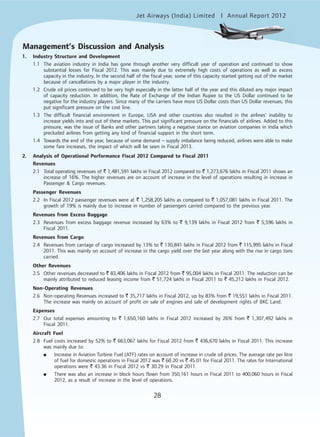Jet Airways (India) Limited Annual Report 2012mited
28
Management’s Discussion and Analysis
1. Industry Structure and Development
1.1 The aviation industry in India has gone through another very difficult year of operation and continued to show
substantial losses for Fiscal 2012. This was mainly due to extremely high costs of operations as well as excess
capacity in the industry. In the second half of the fiscal year, some of this capacity started getting out of the market
because of cancellations by a major player in the industry.
1.2 Crude oil prices continued to be very high especially in the latter half of the year and this diluted any major impact
of capacity reduction. In addition, the Rate of Exchange of the Indian Rupee to the US Dollar continued to be
negative for the industry players. Since many of the carriers have more US Dollar costs than US Dollar revenues, this
put significant pressure on the cost line.
1.3 The difficult financial environment in Europe, USA and other countries also resulted in the airlines’ inability to
increase yields into and out of these markets. This put significant pressure on the financials of airlines. Added to this
pressure, was the issue of Banks and other partners taking a negative stance on aviation companies in India which
precluded airlines from getting any kind of financial support in the short term.
1.4 Towards the end of the year, because of some demand – supply imbalance being reduced, airlines were able to make
some fare increases, the impact of which will be seen in Fiscal 2013.
2. Analysis of Operational Performance Fiscal 2012 Compared to Fiscal 2011
Revenues
2.1 Total operating revenues of ` 1,481,591 lakhs in Fiscal 2012 compared to ` 1,273,676 lakhs in Fiscal 2011 shows an
increase of 16%. The higher revenues are on account of increase in the level of operations resulting in increase in
Passenger & Cargo revenues.
Passenger Revenues
2.2 In Fiscal 2012 passenger revenues were at ` 1,258,205 lakhs as compared to ` 1,057,081 lakhs in Fiscal 2011. The
growth of 19% is mainly due to increase in number of passengers carried compared to the previous year.
Revenues from Excess Baggage
2.3 Revenues from excess baggage revenue increased by 63% to ` 9,139 lakhs in Fiscal 2012 from ` 5,596 lakhs in
Fiscal 2011.
Revenues from Cargo
2.4 Revenues from carriage of cargo increased by 13% to ` 130,841 lakhs in Fiscal 2012 from ` 115,995 lakhs in Fiscal
2011. This was mainly on account of increase in the cargo yield over the last year along with the rise in cargo tons
carried.
Other Revenues
2.5 Other revenues decreased to ` 83,406 lakhs in Fiscal 2012 from ` 95,004 lakhs in Fiscal 2011. The reduction can be
mainly attributed to reduced leasing income from ` 51,724 lakhs in Fiscal 2011 to ` 45,212 lakhs in Fiscal 2012.
Non-Operating Revenues
2.6 Non-operating Revenues increased to ` 35,717 lakhs in Fiscal 2012, up by 83% from ` 19,551 lakhs in Fiscal 2011.
The increase was mainly on account of profit on sale of engines and sale of development rights of BKC Land.
Expenses
2.7 Our total expenses amounting to ` 1,650,160 lakhs in Fiscal 2012 increased by 26% from ` 1,307,492 lakhs in
Fiscal 2011.
Aircraft Fuel
2.8 Fuel costs increased by 52% to ` 663,067 lakhs for Fiscal 2012 from ` 436,670 lakhs in Fiscal 2011. This increase
was mainly due to:
● Increase in Aviation Turbine Fuel (ATF) rates on account of increase in crude oil prices. The average rate per litre
of fuel for domestic operations in Fiscal 2012 was ` 60.20 vs ` 45.01 for Fiscal 2011. The rates for International
operations were ` 43.36 in Fiscal 2012 vs ` 30.29 in Fiscal 2011.
● There was also an increase in block hours flown from 350,161 hours in Fiscal 2011 to 400,060 hours in Fiscal
2012, as a result of increase in the level of operations.
 