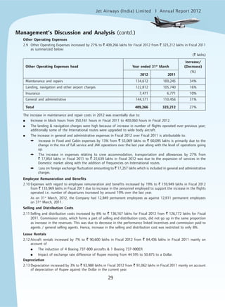 Jet Airways (India) Limited Annual Report 2012mited
29
Management’s Discussion and Analysis (contd.)
Other Operating Expenses
2.9 Other Operating Expenses increased by 27% to ` 409,266 lakhs for Fiscal 2012 from ` 323,212 lakhs in Fiscal 2011
as summarized below:
(` lakhs)
Increase/
Other Operating Expenses head Year ended 31st
March (Decrease)
2012 2011
(%)
Maintenance and repairs 134,612 100,245 34%
Landing, navigation and other airport charges 122,812 105,740 16%
Insurance 7,471 6,771 10%
General and administrative 144,371 110,456 31%
Total 409,266 323,212 27%
The increase in maintenance and repair costs in 2012 was essentially due to:
● Increase in block hours from 350,161 hours in Fiscal 2011 to 400,060 hours in Fiscal 2012.
● The landing & navigation charges were high because of increase in number of flights operated over previous year;
additionally some of the International routes were upgraded to wide body aircraft.
● The increase in general and administrative expenses in Fiscal 2012 over Fiscal 2011 is attributable to:
➡ Increase in Food and Cabin expenses by 13% from ` 53,069 lakhs to ` 60,095 lakhs is primarily due to the
change in the mix of full service and JAK operations over the last year along with the level of operations going
up.
➡ The increase in expenses relating to crew accommodation, transportation and allowances by 27% from
` 17,854 lakhs in Fiscal 2011 to ` 22,639 lakhs in Fiscal 2012 was due to the expansion of services in the
Domestic market along with the addition of frequencies on International routes.
➡ Loss on foreign exchange fluctuation amounting to ` 17,257 lakhs which is included in general and administrative
charges.
Employee Remuneration and Benefits
2.10 Expenses with regard to employee remuneration and benefits increased by 19% to ` 159,949 lakhs in Fiscal 2012
from ` 133,969 lakhs in Fiscal 2011 due to increase in the personnel employed to support the increase in the flights
operated i.e. number of departures increased by around 19% over the last year.
As on 31st
March, 2012, the Company had 12,849 permanent employees as against 12,811 permanent employees
on 31st
March, 2011.
Selling and Distribution Costs
2.11 Selling and distribution costs increased by 8% to ` 136,167 lakhs for Fiscal 2012 from ` 126,172 lakhs for Fiscal
2011. Commission costs, which forms a part of selling and distribution costs, did not go up in the same proportion
as increase in the revenues. This was due to decrease in the performance linked incentives and commission paid to
agents / general selling agents. Hence, increase in the selling and distribution cost was restricted to only 8%.
Lease Rentals
2.12 Aircraft rentals increased by 7% to ` 90,600 lakhs in Fiscal 2012 from ` 84,436 lakhs in Fiscal 2011 mainly on
account of
● The induction of 4 Boeing 737-800 aircrafts & 1 Boeing 737-900ER
● Impact of exchange rate difference of Rupee moving from 44.595 to 50.875 to a Dollar.
Depreciation
2.13 Depreciation increased by 3% to ` 93,988 lakhs in Fiscal 2012 from ` 91,062 lakhs in Fiscal 2011 mainly on account
of depreciation of Rupee against the Dollar in the current year.
 