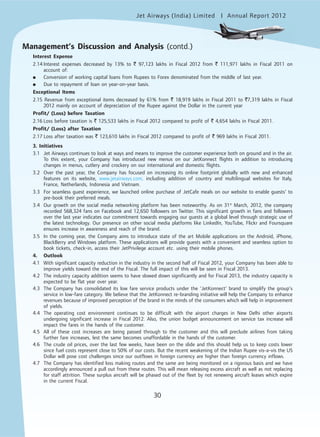Jet Airways (India) Limited Annual Report 2012mited
30
Interest Expense
2.14 Interest expenses decreased by 13% to ` 97,123 lakhs in Fiscal 2012 from ` 111,971 lakhs in Fiscal 2011 on
account of:
● Conversion of working capital loans from Rupees to Forex denominated from the middle of last year.
● Due to repayment of loan on year-on-year basis.
Exceptional Items
2.15 Revenue from exceptional items decreased by 61% from ` 18,919 lakhs in Fiscal 2011 to `7,319 lakhs in Fiscal
2012 mainly on account of depreciation of the Rupee against the Dollar in the current year
Profit/ (Loss) before Taxation
2.16 Loss before taxation is ` 125,533 lakhs in Fiscal 2012 compared to profit of ` 4,654 lakhs in Fiscal 2011.
Profit/ (Loss) after Taxation
2.17 Loss after taxation was ` 123,610 lakhs in Fiscal 2012 compared to profit of ` 969 lakhs in Fiscal 2011.
3. Initiatives
3.1 Jet Airways continues to look at ways and means to improve the customer experience both on ground and in the air.
To this extent, your Company has introduced new menus on our JetKonnect flights in addition to introducing
changes in menus, cutlery and crockery on our international and domestic flights.
3.2 Over the past year, the Company has focused on increasing its online footprint globally with new and enhanced
features on its website, www.jetairways.com, including addition of country and multilingual websites for Italy,
France, Netherlands, Indonesia and Vietnam.
3.3 For seamless guest experience, we launched online purchase of JetCafe meals on our website to enable guests’ to
pre-book their preferred meals.
3.4 Our growth on the social media networking platform has been noteworthy. As on 31st
March, 2012, the company
recorded 568,324 fans on Facebook and 12,650 followers on Twitter. This significant growth in fans and followers
over the last year indicates our commitment towards engaging our guests at a global level through strategic use of
the latest technology. Our presence on other social media platforms like LinkedIn, YouTube, Flickr and Foursquare
ensures increase in awareness and reach of the brand.
3.5 In the coming year, the Company aims to introduce state of the art Mobile applications on the Android, iPhone,
BlackBerry and Windows platform. These applications will provide guests with a convenient and seamless option to
book tickets, check-in, access their JetPrivilege account etc. using their mobile phones.
4. Outlook
4.1 With significant capacity reduction in the industry in the second half of Fiscal 2012, your Company has been able to
improve yields toward the end of the Fiscal. The full impact of this will be seen in Fiscal 2013.
4.2 The industry capacity addition seems to have slowed down significantly and for Fiscal 2013, the industry capacity is
expected to be flat year over year.
4.3 The Company has consolidated its low fare service products under the ‘JetKonnect’ brand to simplify the group’s
service in low-fare category. We believe that the JetKonnect re-branding initiative will help the Company to enhance
revenues because of improved perception of the brand in the minds of the consumers which will help in improvement
of yields.
4.4 The operating cost environment continues to be difficult with the airport charges in New Delhi other airports
undergoing significant increase in Fiscal 2012. Also, the union budget announcement on service tax increase will
impact the fares in the hands of the customer.
4.5 All of these cost increases are being passed through to the customer and this will preclude airlines from taking
further fare increases, lest the same becomes unaffordable in the hands of the customer.
4.6 The crude oil prices, over the last few weeks, have been on the slide and this should help us to keep costs lower
since fuel costs represent close to 50% of our costs. But the recent weakening of the Indian Rupee vis-a-vis the US
Dollar will pose cost challenges since our outflows in foreign currency are higher than foreign currency inflows.
4.7 The Company has identified loss making routes and the same are being monitored on a rigorous basis and we have
accordingly announced a pull out from these routes. This will mean releasing excess aircraft as well as not replacing
for staff attrition. These surplus aircraft will be phased out of the fleet by not renewing aircraft leases which expire
in the current Fiscal.
Management’s Discussion and Analysis (contd.)
 