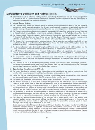 Jet Airways (India) Limited Annual Report 2012mited
31
4.8 Other initiatives such as enhancing ancillary revenues, restructuring of commissions and cost of sales, renegotiation
of contracts as well as a tight control on administrative overheads and capital expenditure will help the Company in
maximizing profitability in the medium to long term.
5. Internal Control Systems
5.1 The Company has a proper and adequate system of internal controls commensurate with its size and nature of
operations to provide reasonable assurance that all assets are safeguarded, transactions are authorized, recorded and
reported properly and applicable statutes, codes of conduct and corporate policies are duly complied with.
5.2 The Company’s Internal Audit Department reviews the adequacy and efficacy of the key internal controls. The scope
of the audit activity is guided by the annual internal audit plan and approved by the Audit Committee of the Board.
5.3 The Company’s Audit Committee comprises five Non-executive Directors; Mr. Aman Mehta (Chairman), Mr. Victoriano
P. Dungca, Mr. Ali Ghandour, Mr. Javed Akhtar and Mr. Yash Raj Chopra. The Audit Committee reviews reports
submitted by the Internal Audit Department and monitors follow-up and corrective action taken.
5.4 The Company has a corporate compliance procedure to ensure that all laws, rules and regulations applicable to it are
complied with. Based on confirmations from departmental heads; the Chief Executive Officer places before the
Board every quarter, a Corporate Compliance Certificate.
5.5 The Company Secretary is the designated Compliance Officer to ensure compliance with SEBI regulations and the
Listing Agreement(s) entered into with National Stock Exchange of India Limited and BSE Limited.
5.6 Mr. M. Shivkumar, Senior Vice President - Finance is the Compliance Officer with regard to the ‘Jet Airways Code of
Conduct for Prevention of Insider Trading’ and Public Spokesman for the ‘Jet Airways Code of Corporate Disclosure
Practices for Prevention of Insider Trading’.
5.7 The Company has a process of both external and internal safety audits for each area of operation. The Company is in
full compliance with all laws, rules and regulations relating to airworthiness, air safety and other statutory operational
requirements.
5.8 The Company, as part of its Risk Management strategy, reviews, on a continuous basis, its strategies, processes,
procedures and guidelines to effectively identify and mitigate risks. Key risk areas in all areas of the Company’s
operations and management have been identified and are monitored.
6. Opportunities, Risks, Concerns and Threats
6.1 The current slow down in economies around the world due to the financial crisis is a source of concern in the short
term for airline companies across the world and your Company is no exception to this.
6.2 Having said that, the Indian economy continues to grow at a healthy pace relative to other markets across the world
and is expected to post growth rates of 6 to 7% per annum for the next few years.
6.3 This means that the aviation industry in India will see growth rates of over 12% for the medium to long term.
6.4 But, there is expected to be short term challenges like pressure on the Indian Rupee vis-a-vis other foreign
currencies as well as high crude oil prices which is likely to put strain on our profitability for the next few quarters.
6.5 The Company’s fleet strategy will be that of moderate to no-growth in this difficult environment wherein, we will
look to consolidate our position on existing routes, discontinue non strategic routes which are loss making and
selectively add new capacity in markets which will increase and improve our network revenues and performance.
6.6 The re-branding of JetLite into JetKonnect presents us with a big opportunity to play effectively in the low fare /
no frills space and consolidate our brand offerings and strengthen our hold in the market. We have seen increased
yields as well as improved customer perception since we carried out the re-branding earlier this year.
6.7 This, along with a string of other initiatives in cost reduction, sale of surplus aircraft capacity and resultant debt
reduction, ancillary revenues improvement will help your Company to improve its performance in the coming few
quarters. The Indian aviation market is highly under penetrated. The potential for sustained growth in Indian
passenger traffic is very high in the medium to long term.
Certain statements in this Management Discussion and Analysis describing the Company may be ‘forward-looking
statements’ within the meaning of applicable securities laws and regulations. Actual results could differ materially
from those expressed or implied. Important factors that could make a difference to the Company’s future operations
include economic conditions affecting air travel in India and overseas, change in Government Regulations, changes
in Central and State taxation, fuel prices and other factors.
Management’s Discussion and Analysis (contd.)
 