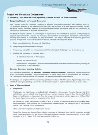 Jet Airways (India) Limited Annual Report 2012mited
32
Report on Corporate Governance
[As required by Clause 49 of the Listing Agreement(s) entered into with the Stock Exchanges]
1. Company’s philosophy on Corporate Governance
Your Company strives for continued excellence by adopting best-in-class governance and disclosure practices.
Our actions are governed by our values and principles, which are reinforced at all levels within the Company. Success,
we believe, requires the highest standards of corporate behaviour towards everyone we work with, the communities we
touch and the environment on which we have an impact.
The Board of Directors (“Board”) of your Company is responsible for and committed to, practising sound principles of
Corporate Governance in the Company. The Board plays a critical role in overseeing how Management serves the short
and long-term interests of shareholders and other stakeholders. This belief is reflected in the following governance
practices, through which we strive to maintain an effective, informed and independent Board:
Board accountability to the Company and stakeholders,
Safeguarding of minority interests and rights,
Transparency, accessibility and timely disclosure of information about the Company and its operations, and
Providing full information to the Board about:-
• all material developments in the Company,
• business and operational risks,
• the rationale for Management’s decisions and recommendations so that the Board can effectively discharge its
responsibilities to the stakeholders.
Corporate Governance Voluntary Guidelines
The Company has implemented the “Corporate Governance Voluntary Guidelines” issued by the Ministry of Corporate
Affairs, to the extent applicable. Though recommendatory in nature, being aware of its significance and importance,
the Company will continue to adopt and implement the relevant provisions of these Guidelines.
The Company has complied with the requirements as laid down in Clause 49 of the Listing Agreement(s) entered into
with Stock Exchange(s) (“Lisiting Agreement’’) and the detailed report on implementation thereof, is set out below.
2. Board of Directors (Board)
I. Composition
The Company has eight Directors on its Board which is headed by a Non-executive Promoter Chairman. Out of the
eight Directors, one is a Whole-time Director and seven are Non-executive Directors. More than one-half of the
Board, i.e. five Directors are Independent. Thus, the Company is in compliance with the requirements of Clause 49 of
the Listing Agreement pertaining to composition of the Board.
All the Directors, except the Chairman, are liable to retire by rotation. To obviate unfettered decision making power
being vested with a single individual and to ensure an even balance of power, the roles and offices of the Chairman
and the Chief Executive Officer are segregated.
There is no relationship between the Directors inter-se.
None of the Directors is a Member of more than ten committees or Chairman of more than five committees across all
public companies in which they are Directors. Necessary disclosures regarding committee positions in other public
companies as on 31st
March, 2012, have been made by the Directors.
 