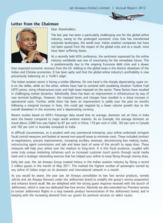 Jet Airways (India) Limited Annual Report 2012mited
Letter from the Chairman
Dear Shareholders,
The last year has been a particularly challenging one for the global airline
industry, owing to the prolonged economic crisis that has transformed
corporate landscapes, the world over. Indian aviation companies too have
not been spared from the impact of the global crisis and as a result, most
have been suffering losses.
At a recently held IATA conference, the sentiment expressed by the airline
industry worldwide was one of uncertainty for the immediate future. This
is predominantly due to the ongoing Eurozone debt crisis and a slower
than expected economic recovery from the US. Adding to the global woes is the distinct slowdown of the
Indian and Chinese economies. It has been aptly said that the global airline industry’s profitability is now
precariously balancing on a ‘knife’s edge’.
The Indian aviation sector is facing a similar dilemma. On one hand is the sharply depreciating rupee vis-
à-vis the dollar, while on the other; airlines have had to contend with escalating Aviation Turbine Fuel
(ATF) prices, rising infrastructure costs and high taxes imposed on the sector. These factors have resulted
in challenging market dynamics. Admittedly, there has been an improvement in infrastructure by way of
new terminal buildings. However, the imposed levies and charges have resulted in a sharp increase in
operational costs. Further, while there has been an improvement in yields over the past six months
following a marginal increase in fares, this could get negated by a lower volume growth due to the
overall slowdown in the economy and a depreciating currency.
Recent studies based on IATA’s Passenger data reveal that on average, domestic net air fares in India
were the lowest compared to major world aviation markets. As an Example, the average domestic air
travel above 2,000 kms was higher by 87 per cent in China, 119 per cent in USA, 162 per cent in Canada
and 182 per cent in Australia compared to India.
In difficult circumstances, as is prudent with any commercial enterprise, your airline undertook stringent
fiscal control measures and looked at several non-payroll areas to minimise costs. These included contract
re-negotiations, process improvements, increasing ancillary revenues, discontinuing loss making routes,
restructuring agent commissions and sale and lease back of some of the aircraft to repay dues. These
measures will help your airline over the medium to long-term. It is this fiscal prudence, coupled with
some truly unique marketing initiatives such as increased customer touch points through social media
tools and a strategic rebranding exercise that has helped your airline to keep flying through stormy skies.
Early last year, the Jet Airways Group created history in the Indian aviation industry by flying a record
2 million guests in the month of May 2011. This marked the highest number of passengers carried by
any airline of Indian origin on its domestic and international network in a month.
As you would be aware, the year saw Jet Airways consolidate its low fare service products, namely
JetLite and Jet Airways Konnect under the JetKonnect brand to simplify the group’s service proposition
and enhance brand recall. We are delighted with the strong guest response received with the launch of
JetKonnect, which is now our dedicated low-fare service. Recently we also extended our Premiere service
to certain JetKonnect flights in a step towards product harmonization of the JetKonnect brand, and in
keeping with the increasing demand from our guests for premium services on select routes.
 