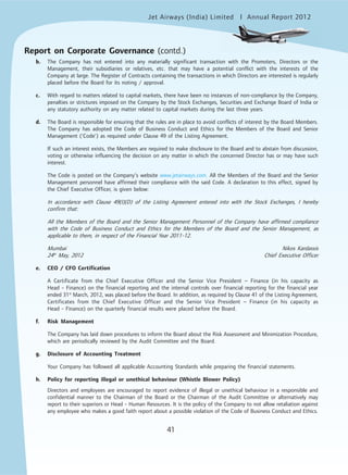 Jet Airways (India) Limited Annual Report 2012mited
41
b. The Company has not entered into any materially significant transaction with the Promoters, Directors or the
Management, their subsidiaries or relatives, etc. that may have a potential conflict with the interests of the
Company at large. The Register of Contracts containing the transactions in which Directors are interested is regularly
placed before the Board for its noting / approval.
c. With regard to matters related to capital markets, there have been no instances of non-compliance by the Company,
penalties or strictures imposed on the Company by the Stock Exchanges, Securities and Exchange Board of India or
any statutory authority on any matter related to capital markets during the last three years.
d. The Board is responsible for ensuring that the rules are in place to avoid conflicts of interest by the Board Members.
The Company has adopted the Code of Business Conduct and Ethics for the Members of the Board and Senior
Management (‘Code’) as required under Clause 49 of the Listing Agreement.
If such an interest exists, the Members are required to make disclosure to the Board and to abstain from discussion,
voting or otherwise influencing the decision on any matter in which the concerned Director has or may have such
interest.
The Code is posted on the Company’s website www.jetairways.com. All the Members of the Board and the Senior
Management personnel have affirmed their compliance with the said Code. A declaration to this effect, signed by
the Chief Executive Officer, is given below:
In accordance with Clause 49(I)(D) of the Listing Agreement entered into with the Stock Exchanges, I hereby
confirm that:
All the Members of the Board and the Senior Management Personnel of the Company have affirmed compliance
with the Code of Business Conduct and Ethics for the Members of the Board and the Senior Management, as
applicable to them, in respect of the Financial Year 2011-12.
Mumbai Nikos Kardassis
24th
May, 2012 Chief Executive Officer
e. CEO / CFO Certification
A Certificate from the Chief Executive Officer and the Senior Vice President – Finance (in his capacity as
Head - Finance) on the financial reporting and the internal controls over financial reporting for the financial year
ended 31st
March, 2012, was placed before the Board. In addition, as required by Clause 41 of the Listing Agreement,
Certificates from the Chief Executive Officer and the Senior Vice President – Finance (in his capacity as
Head - Finance) on the quarterly financial results were placed before the Board.
f. Risk Management
The Company has laid down procedures to inform the Board about the Risk Assessment and Minimization Procedure,
which are periodically reviewed by the Audit Committee and the Board.
g. Disclosure of Accounting Treatment
Your Company has followed all applicable Accounting Standards while preparing the financial statements.
h. Policy for reporting illegal or unethical behaviour (Whistle Blower Policy)
Directors and employees are encouraged to report evidence of illegal or unethical behaviour in a responsible and
confidential manner to the Chairman of the Board or the Chairman of the Audit Committee or alternatively may
report to their superiors or Head - Human Resources. It is the policy of the Company to not allow retaliation against
any employee who makes a good faith report about a possible violation of the Code of Business Conduct and Ethics.
Report on Corporate Governance (contd.)
 