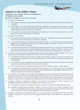 Jet Airways (India) Limited Annual Report 2012mited
53
Annexure to the Auditors’ Report
ANNEXURE TO THE AUDITORS’ REPORT TO THE MEMBERS OF
JET AIRWAYS (INDIA) LIMITED
(Referred to in paragraph 4 of our report of even date)
1) In respect of its fixed assets;
a) The Company has maintained proper records showing full particulars, including quantitative details and situation of
fixed assets.
b) As explained to us, the fixed assets have been physically verified by the management during the year in a phased
manner, which in our opinion is reasonable, having regard to the size of the Company and nature of its assets. No
material discrepancies were noticed on such verification.
c) In our opinion, the company has not disposed off a substantial part of the fixed assets during the year and the
going concern status of the Company is not affected.
2) In respect of its inventories;
a) The inventory has been physically verified during the year by the management except inventory lying with third
parties. In our opinion, the frequency of verification is reasonable.
b) In our opinion and based on the information and explanations given to us, the procedures of physical verification
followed by the management of stock lying with it were reasonable and adequate in relation to the size of the
Company and the nature of its business.
c) In our opinion and according to the information and explanations given to us, the Company has maintained proper
records of its inventories and no material discrepancies were noticed on physical verification. In respect of items
lying with other entities we have relied on the confirmations obtained by the management from such entities.
3) In respect of the loans, secured or unsecured, granted or taken by the Company to/from companies, firms or other
parties covered in the Register maintained under Section 301 of the Companies Act, 1956:
a) The Company has given interest free loan to its wholly owned Subsidiary company. In respect of the said loan, the
maximum amount outstanding at any time during the year was ` 164,110 lakhs and the year-end balance was
` 128,239 lakhs.
b) In our opinion and based on explanations received from the management, the terms and conditions of the aforesaid
loans are not prima facie prejudicial to the interest of the Company.
c) The said interest free loan is repayable after 8 years (financial year 2019-20) by way of a bullet payment.
d) The Company has not taken any loan during the year from companies, firms or other parties covered in the Register
maintained under Section 301 of the Companies Act, 1956. Consequently, the requirements of Clauses (iii) (f) and
(iii) (g) of paragraph 4 of the Order are not applicable.
4) In our opinion and according to the information and explanations given to us, the internal control procedures for the
purchase of inventory, fixed assets and with regard to rendering of services are commensurate with the size of the
Company and the nature of its business. Sale of goods is not a significant part of the Company’s activity. During the
course of our audit, we have not observed any continuing failure to correct major weaknesses in such internal controls.
5) In respect of contracts or arrangements referred to in section 301 of the Companies Act 1956, to the best of our
knowledge and belief and according to the information and explanations given to us:
(a) The particulars of contracts or arrangements have been entered in the register maintained under that section.
(b) Transactions exceeding Rupees five lakhs in respect of any party during the year made in pursuance of such
contracts or arrangements have been made at prices which are reasonable having regard to prevailing market prices
at the relevant time or within the limits stipulated by the Central Government approval.
6) According to information and explanations given to us, the company has not accepted deposits from the public.
Therefore the provisions of clause 4(vi) of the Companies (Auditor’s Report) Order, 2003 are not applicable to the
company.
 
