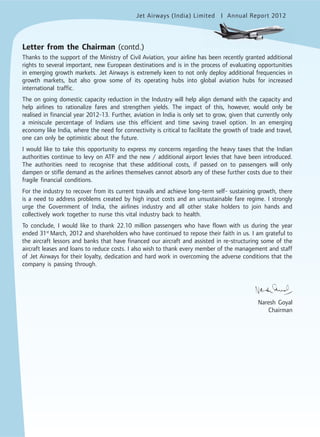 Jet Airways (India) Limited Annual Report 2012mited
Letter from the Chairman (contd.)
Thanks to the support of the Ministry of Civil Aviation, your airline has been recently granted additional
rights to several important, new European destinations and is in the process of evaluating opportunities
in emerging growth markets. Jet Airways is extremely keen to not only deploy additional frequencies in
growth markets, but also grow some of its operating hubs into global aviation hubs for increased
international traffic.
The on going domestic capacity reduction in the Industry will help align demand with the capacity and
help airlines to rationalize fares and strengthen yields. The impact of this, however, would only be
realised in financial year 2012-13. Further, aviation in India is only set to grow, given that currently only
a miniscule percentage of Indians use this efficient and time saving travel option. In an emerging
economy like India, where the need for connectivity is critical to facilitate the growth of trade and travel,
one can only be optimistic about the future.
I would like to take this opportunity to express my concerns regarding the heavy taxes that the Indian
authorities continue to levy on ATF and the new / additional airport levies that have been introduced.
The authorities need to recognise that these additional costs, if passed on to passengers will only
dampen or stifle demand as the airlines themselves cannot absorb any of these further costs due to their
fragile financial conditions.
For the industry to recover from its current travails and achieve long-term self- sustaining growth, there
is a need to address problems created by high input costs and an unsustainable fare regime. I strongly
urge the Government of India, the airlines industry and all other stake holders to join hands and
collectively work together to nurse this vital industry back to health.
To conclude, I would like to thank 22.10 million passengers who have flown with us during the year
ended 31st
March, 2012 and shareholders who have continued to repose their faith in us. I am grateful to
the aircraft lessors and banks that have financed our aircraft and assisted in re-structuring some of the
aircraft leases and loans to reduce costs. I also wish to thank every member of the management and staff
of Jet Airways for their loyalty, dedication and hard work in overcoming the adverse conditions that the
company is passing through.
Naresh Goyal
Chairman
 