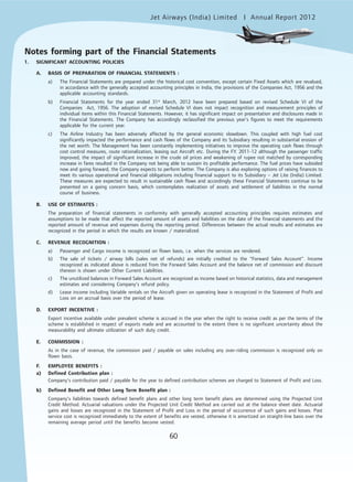 Jet Airways (India) Limited Annual Report 2012mited
60
1. SIGNIFICANT ACCOUNTING POLICIES
A. BASIS OF PREPARATION OF FINANCIAL STATEMENTS :
a) The Financial Statements are prepared under the historical cost convention, except certain Fixed Assets which are revalued,
in accordance with the generally accepted accounting principles in India, the provisions of the Companies Act, 1956 and the
applicable accounting standards.
b) Financial Statements for the year ended 31st
March, 2012 have been prepared based on revised Schedule VI of the
Companies Act, 1956. The adoption of revised Schedule VI does not impact recognition and measurement principles of
individual items within this Financial Statements. However, it has significant impact on presentation and disclosures made in
the Financial Statements. The Company has accordingly reclassified the previous year’s figures to meet the requirements
applicable for the current year.
c) The Airline Industry has been adversely affected by the general economic slowdown. This coupled with high fuel cost
significantly impacted the performance and cash flows of the Company and its Subsidiary resulting in substantial erosion of
the net worth. The Management has been constantly implementing initiatives to improve the operating cash flows through
cost control measures, route rationalization, leasing out Aircraft etc. During the F.Y. 2011-12 although the passenger traffic
improved, the impact of significant increase in the crude oil prices and weakening of rupee not matched by corresponding
increase in fares resulted in the Company not being able to sustain its profitable performance. The fuel prices have subsided
now and going forward, the Company expects to perform better. The Company is also exploring options of raising finances to
meet its various operational and financial obligations including financial support to its Subsidiary – Jet Lite (India) Limited.
These measures are expected to result in sustainable cash flows and accordingly these Financial Statements continue to be
presented on a going concern basis, which contemplates realization of assets and settlement of liabilities in the normal
course of business.
B. USE OF ESTIMATES :
The preparation of financial statements in conformity with generally accepted accounting principles requires estimates and
assumptions to be made that affect the reported amount of assets and liabilities on the date of the financial statements and the
reported amount of revenue and expenses during the reporting period. Differences between the actual results and estimates are
recognized in the period in which the results are known / materialized.
C. REVENUE RECOGNITION :
a) Passenger and Cargo income is recognized on flown basis, i.e. when the services are rendered.
b) The sale of tickets / airway bills (sales net of refunds) are initially credited to the “Forward Sales Account”. Income
recognized as indicated above is reduced from the Forward Sales Account and the balance net of commission and discount
thereon is shown under Other Current Liabilities.
c) The unutilized balances in Forward Sales Account are recognized as income based on historical statistics, data and management
estimates and considering Company’s refund policy.
d) Lease income including Variable rentals on the Aircraft given on operating lease is recognized in the Statement of Profit and
Loss on an accrual basis over the period of lease.
D. EXPORT INCENTIVE :
Export incentive available under prevalent scheme is accrued in the year when the right to receive credit as per the terms of the
scheme is established in respect of exports made and are accounted to the extent there is no significant uncertainty about the
measurability and ultimate utilization of such duty credit.
E. COMMISSION :
As in the case of revenue, the commission paid / payable on sales including any over-riding commission is recognized only on
flown basis.
F. EMPLOYEE BENEFITS :
a) Defined Contribution plan :
Company’s contribution paid / payable for the year to defined contribution schemes are charged to Statement of Profit and Loss.
b) Defined Benefit and Other Long Term Benefit plan :
Company’s liabilities towards defined benefit plans and other long term benefit plans are determined using the Projected Unit
Credit Method. Actuarial valuations under the Projected Unit Credit Method are carried out at the balance sheet date. Actuarial
gains and losses are recognized in the Statement of Profit and Loss in the period of occurrence of such gains and losses. Past
service cost is recognized immediately to the extent of benefits are vested, otherwise it is amortized on straight-line basis over the
remaining average period until the benefits become vested.
Notes forming part of the Financial Statements
 