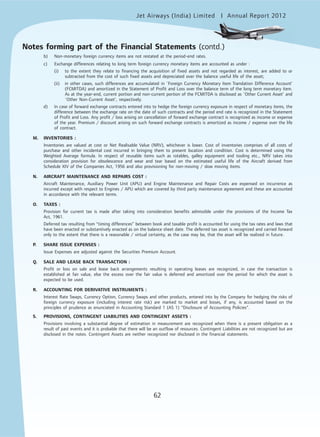 Jet Airways (India) Limited Annual Report 2012mited
62
b) Non-monetary foreign currency items are not restated at the period-end rates.
c) Exchange differences relating to long term foreign currency monetary items are accounted as under :
(i) to the extent they relate to financing the acquisition of fixed assets and not regarded as interest, are added to or
subtracted from the cost of such fixed assets and depreciated over the balance useful life of the asset;
(ii) in other cases, such differences are accumulated in `Foreign Currency Monetary Item Translation Difference Account’
(FCMITDA) and amortized in the Statement of Profit and Loss over the balance term of the long term monetary item.
As at the year-end, current portion and non-current portion of the FCMITDA is disclosed as `Other Current Asset’ and
`Other Non-Current Asset’, respectively.
d) In case of forward exchange contracts entered into to hedge the foreign currency exposure in respect of monetary items, the
difference between the exchange rate on the date of such contracts and the period end rate is recognized in the Statement
of Profit and Loss. Any profit / loss arising on cancellation of forward exchange contract is recognized as income or expense
of the year. Premium / discount arising on such forward exchange contracts is amortized as income / expense over the life
of contract.
M. INVENTORIES :
Inventories are valued at cost or Net Realisable Value (NRV), whichever is lower. Cost of inventories comprises of all costs of
purchase and other incidental cost incurred in bringing them to present location and condition. Cost is determined using the
Weighted Average formula. In respect of reusable items such as rotables, galley equipment and tooling etc., NRV takes into
consideration provision for obsolescence and wear and tear based on the estimated useful life of the Aircraft derived from
Schedule XIV of the Companies Act, 1956 and also provisioning for non-moving / slow moving items.
N. AIRCRAFT MAINTENANCE AND REPAIRS COST :
Aircraft Maintenance, Auxiliary Power Unit (APU) and Engine Maintenance and Repair Costs are expensed on incurrence as
incurred except with respect to Engines / APU which are covered by third party maintenance agreement and these are accounted
in accordance with the relevant terms.
O. TAXES :
Provision for current tax is made after taking into consideration benefits admissible under the provisions of the Income Tax
Act, 1961.
Deferred tax resulting from “timing differences” between book and taxable profit is accounted for using the tax rates and laws that
have been enacted or substantively enacted as on the balance sheet date. The deferred tax asset is recognized and carried forward
only to the extent that there is a reasonable / virtual certainty, as the case may be, that the asset will be realized in future.
P. SHARE ISSUE EXPENSES :
Issue Expenses are adjusted against the Securities Premium Account.
Q. SALE AND LEASE BACK TRANSACTION :
Profit or loss on sale and lease back arrangements resulting in operating leases are recognized, in case the transaction is
established at fair value, else the excess over the fair value is deferred and amortized over the period for which the asset is
expected to be used.
R. ACCOUNTING FOR DERIVATIVE INSTRUMENTS :
Interest Rate Swaps, Currency Option, Currency Swaps and other products, entered into by the Company for hedging the risks of
foreign currency exposure (including interest rate risk) are marked to market and losses, if any, is accounted based on the
principles of prudence as enunciated in Accounting Standard 1 (AS 1) “Disclosure of Accounting Policies”.
S. PROVISIONS, CONTINGENT LIABILITIES AND CONTINGENT ASSETS :
Provisions involving a substantial degree of estimation in measurement are recognized when there is a present obligation as a
result of past events and it is probable that there will be an outflow of resources. Contingent Liabilities are not recognized but are
disclosed in the notes. Contingent Assets are neither recognized nor disclosed in the financial statements.
Notes forming part of the Financial Statements (contd.)
 
