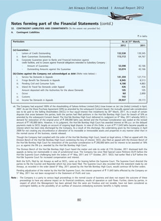 Jet Airways (India) Limited Annual Report 2012mited
80
32. CONTINGENT LIABILITIES AND COMMITMENTS (To the extent not provided for)
A. Contingent Liabilities
` in lakhs
Particulars As at 31st
March,
2012 2011
(a) Guarantees :
i. Letters of Credit Outstanding 132,530 139,345
ii. Bank Guarantees Outstanding 113,112 64,767
iii. Corporate Guarantee given to Banks and Financial Institution against
credit facilities, and to Lessors against financial obligations extended to Subsidiary Company :
- Amount of Guarantee 53,598 42,166
- Outstanding Amounts against the Guarantee 53,074 42,166
(b) Claims against the Company not acknowledged as debt (Refer note below) :
i. Service Tax Demands in Appeals 141,359 127,714
ii. Fringe Benefit Tax Demands in Appeals 8,945 8,513
iii. Pending Civil and Consumer Suits 4,180 4,883
iv. Inland Air Travel Tax Demands under Appeal 426 426
Amount deposited with the Authorities for the above Demands 105 105
v. Octroi Nil 2,899
vi. Customs 143 -
vii. Income Tax Demands in Appeals 29,937 29,173
viii. The Company had acquired 100% of the shareholding of Sahara Airlines Limited (SAL) (now known as Jet Lite (India) Limited) in April,
2007. As per the Share Purchase Agreement (SPA) as amended by the subsequent Consent Award, the mutually agreed sale consideration
was to be paid to the Selling Shareholders (SICCL) in four equal interest free instalments by 30th
March, 2011. As a result of certain
disputes that arose between the parties, both the parties had filed petitions in the Hon’ble Bombay High Court for breach of SPA as
amended by the subsequent Consent Award. The Hon’ble Bombay High Court delivered its Judgment on 4th
May, 2011 whereby SICCL’s
demand for restoration of the original price of ` 200,000 lakhs was denied and the Purchase Consideration was sealed at the revised
amount of ` 145,000 lakhs. However, in its judgment, the Hon’ble Bombay High Court has awarded interest at 9% p.a. on the delayed
payments made to SICCL largely on account of ongoing legal dispute. In view of this Order, a sum of ` 11,643 lakhs became payable as
interest which has been duly discharged by the Company. As a result of this discharge, the undertaking given by the Company in April
2009 for not creating any encumbrance or alienation of its moveable or immoveable assets and properties in any manner other than in
the normal course of the business, stands released.
Though the Company had complied with the order of the Hon’ble Bombay High Court, based on legal advice, it filed an appeal with the
Division Bench of the Hon’ble Bombay High Court contesting the levy of interest. SICCL also filed an appeal with the Division Bench of
the Hon’ble Bombay High Court for restoration of the purchase consideration to ` 200,000 lakhs and for interest to be awarded at 18%
p.a. as against the 9% p.a. awarded by the Hon’ble Bombay High Court.
The Division Bench of the Hon’ble Bombay High Court heard the matter and vide its order dt.17th October, 2011 dismissed both the
appeals as being not maintainable in view of jurisdictional issue. The Company has since filed Special Leave Petitions (SLP) before the
Hon’ble Supreme Court challenging both the orders of 4th
May, 2011 and 17th
October, 2011. SICCL had earlier filed a SLP before the
Hon’ble Supreme Court for increased compensation and interest.
Both the SLPs, filed by Jet Airways as well as SICCL, came up for hearing before the Supreme Court. The Supreme Court directed the
parties to file the Counter and Rejoinder which has since been filed. The Supreme Court also recorded that the statement made by Jet
Airways, as recorded in the order dated 6th
May, 2011 passed by the Hon’ble Bombay High Court, would continue till further orders.
Pending adjudication of the matter by the Hon’ble Supreme Court, the interest payment of ` 11,643 lakhs effected by the Company on
5th
May, 2011 has not been recognized in the Statement of Profit and Loss.
Note : The Company is a party to various legal proceedings in the normal course of business and does not expect the outcome of these
proceedings to have any adverse impact on its financial conditions, results of operation or cash flows. Further, claims by parties, in
respect of which the Management has been advised that the same are frivolous and not tenable, have not been considered as
contingent liability as the possibility of an outflow of resources embodying economic benefits is highly remote.
Notes forming part of the Financial Statements (contd.)
 