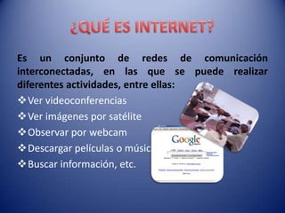 Es un conjunto de redes de comunicación
interconectadas, en las que se puede realizar
diferentes actividades, entre ellas:
Ver videoconferencias
Ver imágenes por satélite
Observar por webcam
Descargar películas o música
Buscar información, etc.
 