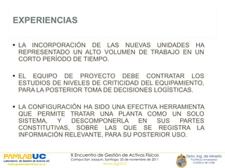 EXPERIENCIAS LA INCORPORACIÓN DE LAS NUEVAS UNIDADES HA REPRESENTADO UN ALTO VOLUMEN DE TRABAJO EN UN CORTO PERÍODO DE TIEMPO. EL EQUIPO DE PROYECTO DEBE CONTRATAR LOS ESTUDIOS DE NIVELES DE CRITICIDAD DEL EQUIPAMIENTO, PARA LA POSTERIOR TOMA DE DECISIONES LOGÍSTICAS. LA CONFIGURACIÓN HA SIDO UNA EFECTIVA HERRAMIENTA QUE PERMITE TRATAR UNA PLANTA COMO UN SOLO SISTEMA, Y DESCOMPONERLA EN SUS PARTES CONSTITUTIVAS, SOBRE LAS QUE SE REGISTRA LA INFORMACIÓN RELEVANTE, PARA SU POSTERIOR USO. 
