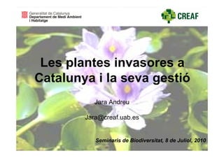 Les plantes invasores a
Catalunya i la seva gestió
           Jara Andreu

        Jara@creaf.uab.es


           Seminaris de Biodiversitat, 8 de Juliol, 2010
 